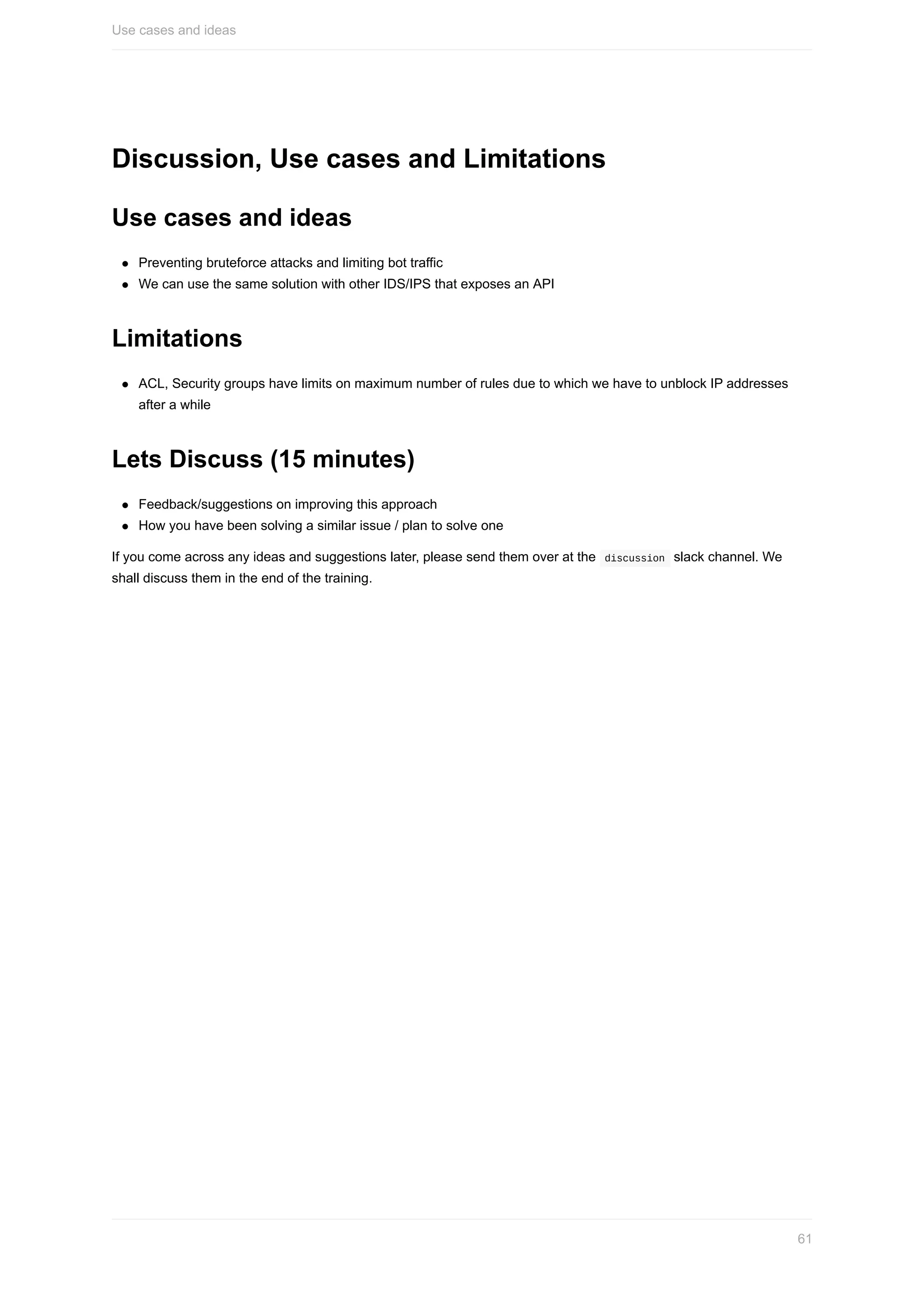 Discussion,	Use	cases	and	Limitations
Use	cases	and	ideas
Preventing	bruteforce	attacks	and	limiting	bot	traffic
We	can	use	the	same	solution	with	other	IDS/IPS	that	exposes	an	API
Limitations
ACL,	Security	groups	have	limits	on	maximum	number	of	rules	due	to	which	we	have	to	unblock	IP	addresses
after	a	while
Lets	Discuss	(15	minutes)
Feedback/suggestions	on	improving	this	approach
How	you	have	been	solving	a	similar	issue	/	plan	to	solve	one
If	you	come	across	any	ideas	and	suggestions	later,	please	send	them	over	at	the		discussion		slack	channel.	We
shall	discuss	them	in	the	end	of	the	training.
Use	cases	and	ideas
61
 