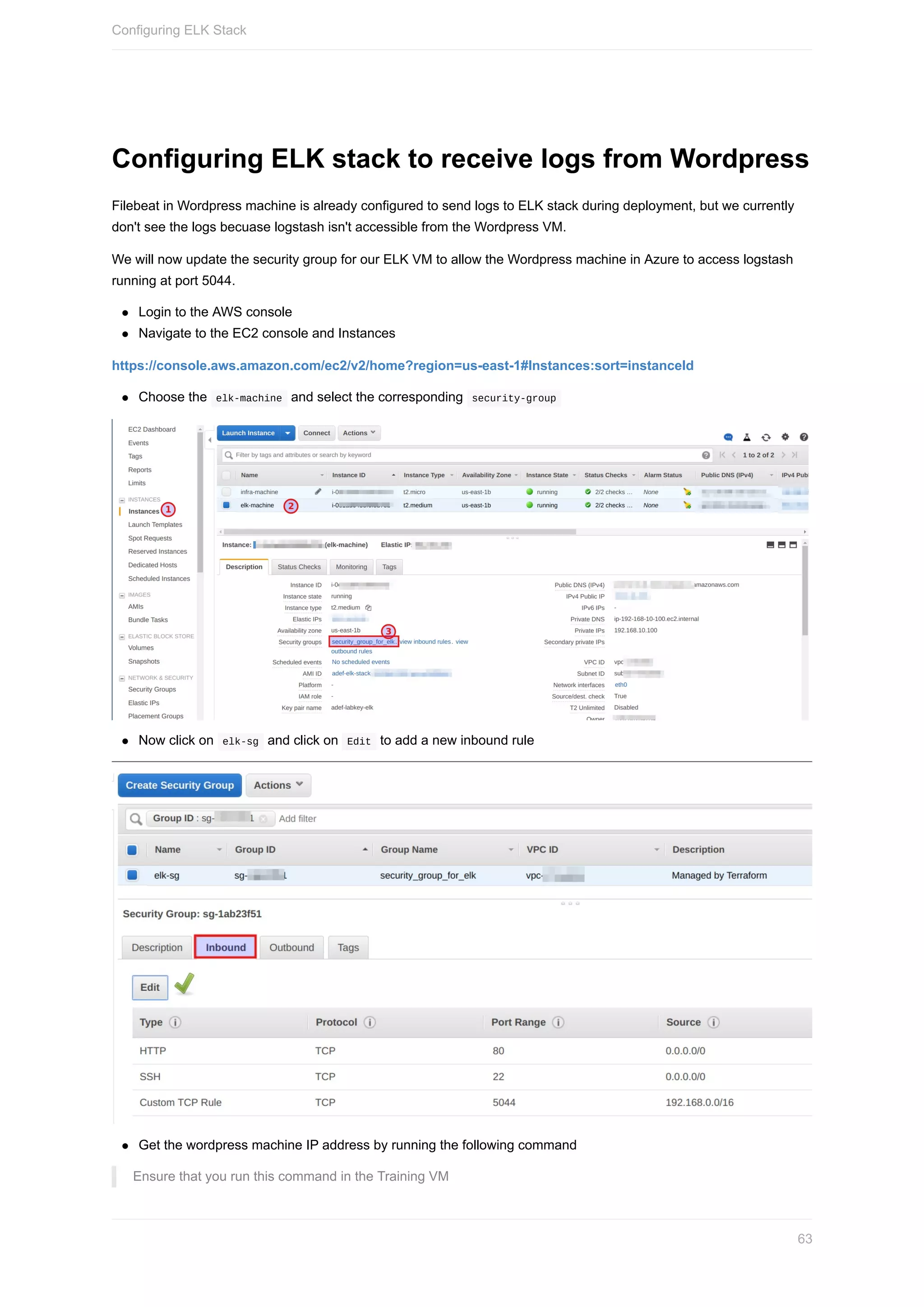 Configuring	ELK	stack	to	receive	logs	from	Wordpress
Filebeat	in	Wordpress	machine	is	already	configured	to	send	logs	to	ELK	stack	during	deployment,	but	we	currently
don't	see	the	logs	becuase	logstash	isn't	accessible	from	the	Wordpress	VM.
We	will	now	update	the	security	group	for	our	ELK	VM	to	allow	the	Wordpress	machine	in	Azure	to	access	logstash
running	at	port	5044.
Login	to	the	AWS	console
Navigate	to	the	EC2	console	and	Instances
https://console.aws.amazon.com/ec2/v2/home?region=us-east-1#Instances:sort=instanceId
Choose	the		elk-machine		and	select	the	corresponding		security-group	
Now	click	on		elk-sg		and	click	on		Edit		to	add	a	new	inbound	rule
Get	the	wordpress	machine	IP	address	by	running	the	following	command
Ensure	that	you	run	this	command	in	the	Training	VM
Configuring	ELK	Stack
63
 