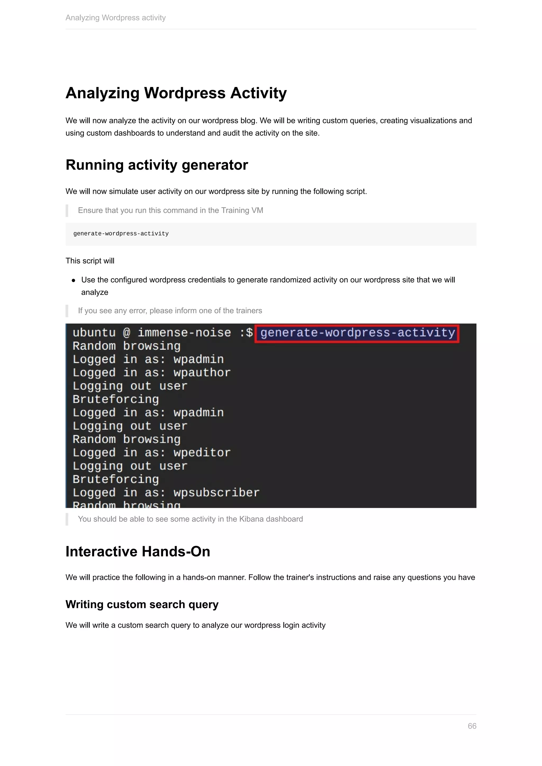 Analyzing	Wordpress	Activity
We	will	now	analyze	the	activity	on	our	wordpress	blog.	We	will	be	writing	custom	queries,	creating	visualizations	and
using	custom	dashboards	to	understand	and	audit	the	activity	on	the	site.
Running	activity	generator
We	will	now	simulate	user	activity	on	our	wordpress	site	by	running	the	following	script.
Ensure	that	you	run	this	command	in	the	Training	VM
generate-wordpress-activity
This	script	will
Use	the	configured	wordpress	credentials	to	generate	randomized	activity	on	our	wordpress	site	that	we	will
analyze
If	you	see	any	error,	please	inform	one	of	the	trainers
You	should	be	able	to	see	some	activity	in	the	Kibana	dashboard
Interactive	Hands-On
We	will	practice	the	following	in	a	hands-on	manner.	Follow	the	trainer's	instructions	and	raise	any	questions	you	have
Writing	custom	search	query
We	will	write	a	custom	search	query	to	analyze	our	wordpress	login	activity
Analyzing	Wordpress	activity
66
 