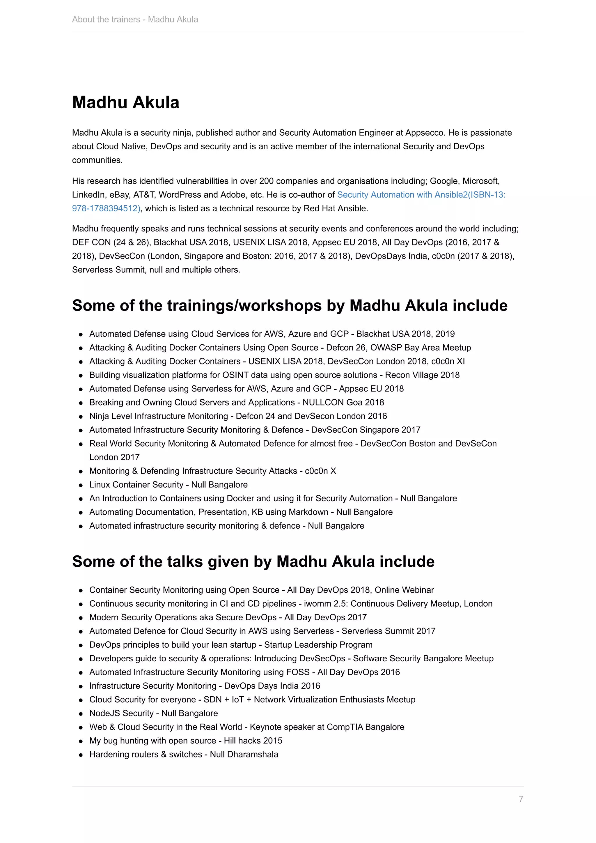 Madhu	Akula
Madhu	Akula	is	a	security	ninja,	published	author	and	Security	Automation	Engineer	at	Appsecco.	He	is	passionate
about	Cloud	Native,	DevOps	and	security	and	is	an	active	member	of	the	international	Security	and	DevOps
communities.
His	research	has	identified	vulnerabilities	in	over	200	companies	and	organisations	including;	Google,	Microsoft,
LinkedIn,	eBay,	AT&T,	WordPress	and	Adobe,	etc.	He	is	co-author	of	Security	Automation	with	Ansible2(ISBN-13:
978-1788394512),	which	is	listed	as	a	technical	resource	by	Red	Hat	Ansible.
Madhu	frequently	speaks	and	runs	technical	sessions	at	security	events	and	conferences	around	the	world	including;
DEF	CON	(24	&	26),	Blackhat	USA	2018,	USENIX	LISA	2018,	Appsec	EU	2018,	All	Day	DevOps	(2016,	2017	&
2018),	DevSecCon	(London,	Singapore	and	Boston:	2016,	2017	&	2018),	DevOpsDays	India,	c0c0n	(2017	&	2018),
Serverless	Summit,	null	and	multiple	others.
Some	of	the	trainings/workshops	by	Madhu	Akula	include
Automated	Defense	using	Cloud	Services	for	AWS,	Azure	and	GCP	-	Blackhat	USA	2018,	2019
Attacking	&	Auditing	Docker	Containers	Using	Open	Source	-	Defcon	26,	OWASP	Bay	Area	Meetup
Attacking	&	Auditing	Docker	Containers	-	USENIX	LISA	2018,	DevSecCon	London	2018,	c0c0n	XI
Building	visualization	platforms	for	OSINT	data	using	open	source	solutions	-	Recon	Village	2018
Automated	Defense	using	Serverless	for	AWS,	Azure	and	GCP	-	Appsec	EU	2018
Breaking	and	Owning	Cloud	Servers	and	Applications	-	NULLCON	Goa	2018
Ninja	Level	Infrastructure	Monitoring	-	Defcon	24	and	DevSecon	London	2016
Automated	Infrastructure	Security	Monitoring	&	Defence	-	DevSecCon	Singapore	2017
Real	World	Security	Monitoring	&	Automated	Defence	for	almost	free	-	DevSecCon	Boston	and	DevSeCon
London	2017
Monitoring	&	Defending	Infrastructure	Security	Attacks	-	c0c0n	X
Linux	Container	Security	-	Null	Bangalore
An	Introduction	to	Containers	using	Docker	and	using	it	for	Security	Automation	-	Null	Bangalore
Automating	Documentation,	Presentation,	KB	using	Markdown	-	Null	Bangalore
Automated	infrastructure	security	monitoring	&	defence	-	Null	Bangalore
Some	of	the	talks	given	by	Madhu	Akula	include
Container	Security	Monitoring	using	Open	Source	-	All	Day	DevOps	2018,	Online	Webinar
Continuous	security	monitoring	in	CI	and	CD	pipelines	-	iwomm	2.5:	Continuous	Delivery	Meetup,	London
Modern	Security	Operations	aka	Secure	DevOps	-	All	Day	DevOps	2017
Automated	Defence	for	Cloud	Security	in	AWS	using	Serverless	-	Serverless	Summit	2017
DevOps	principles	to	build	your	lean	startup	-	Startup	Leadership	Program
Developers	guide	to	security	&	operations:	Introducing	DevSecOps	-	Software	Security	Bangalore	Meetup
Automated	Infrastructure	Security	Monitoring	using	FOSS	-	All	Day	DevOps	2016
Infrastructure	Security	Monitoring	-	DevOps	Days	India	2016
Cloud	Security	for	everyone	-	SDN	+	IoT	+	Network	Virtualization	Enthusiasts	Meetup
NodeJS	Security	-	Null	Bangalore
Web	&	Cloud	Security	in	the	Real	World	-	Keynote	speaker	at	CompTIA	Bangalore
My	bug	hunting	with	open	source	-	Hill	hacks	2015
Hardening	routers	&	switches	-	Null	Dharamshala
About	the	trainers	-	Madhu	Akula
7
 