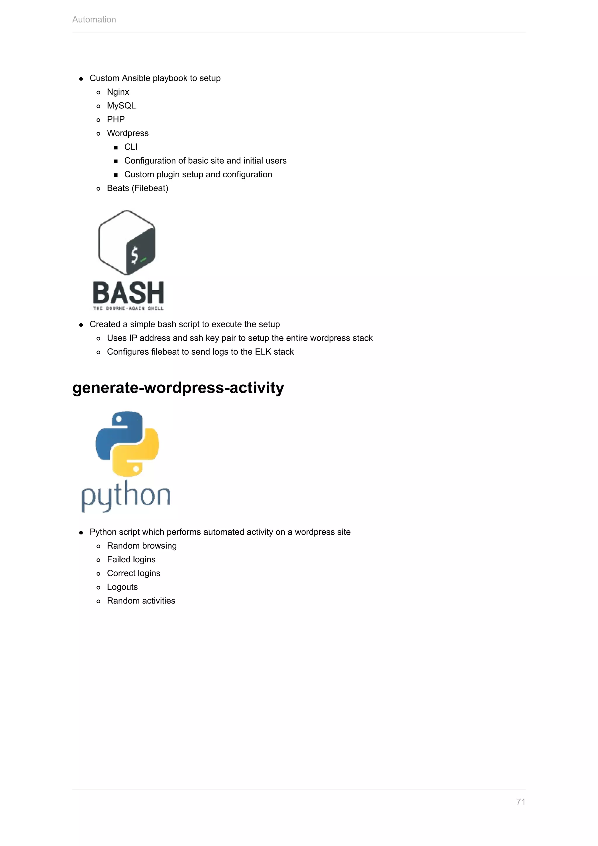 Custom	Ansible	playbook	to	setup
Nginx
MySQL
PHP
Wordpress
CLI
Configuration	of	basic	site	and	initial	users
Custom	plugin	setup	and	configuration
Beats	(Filebeat)
Created	a	simple	bash	script	to	execute	the	setup
Uses	IP	address	and	ssh	key	pair	to	setup	the	entire	wordpress	stack
Configures	filebeat	to	send	logs	to	the	ELK	stack
generate-wordpress-activity
Python	script	which	performs	automated	activity	on	a	wordpress	site
Random	browsing
Failed	logins
Correct	logins
Logouts
Random	activities
Automation
71
 