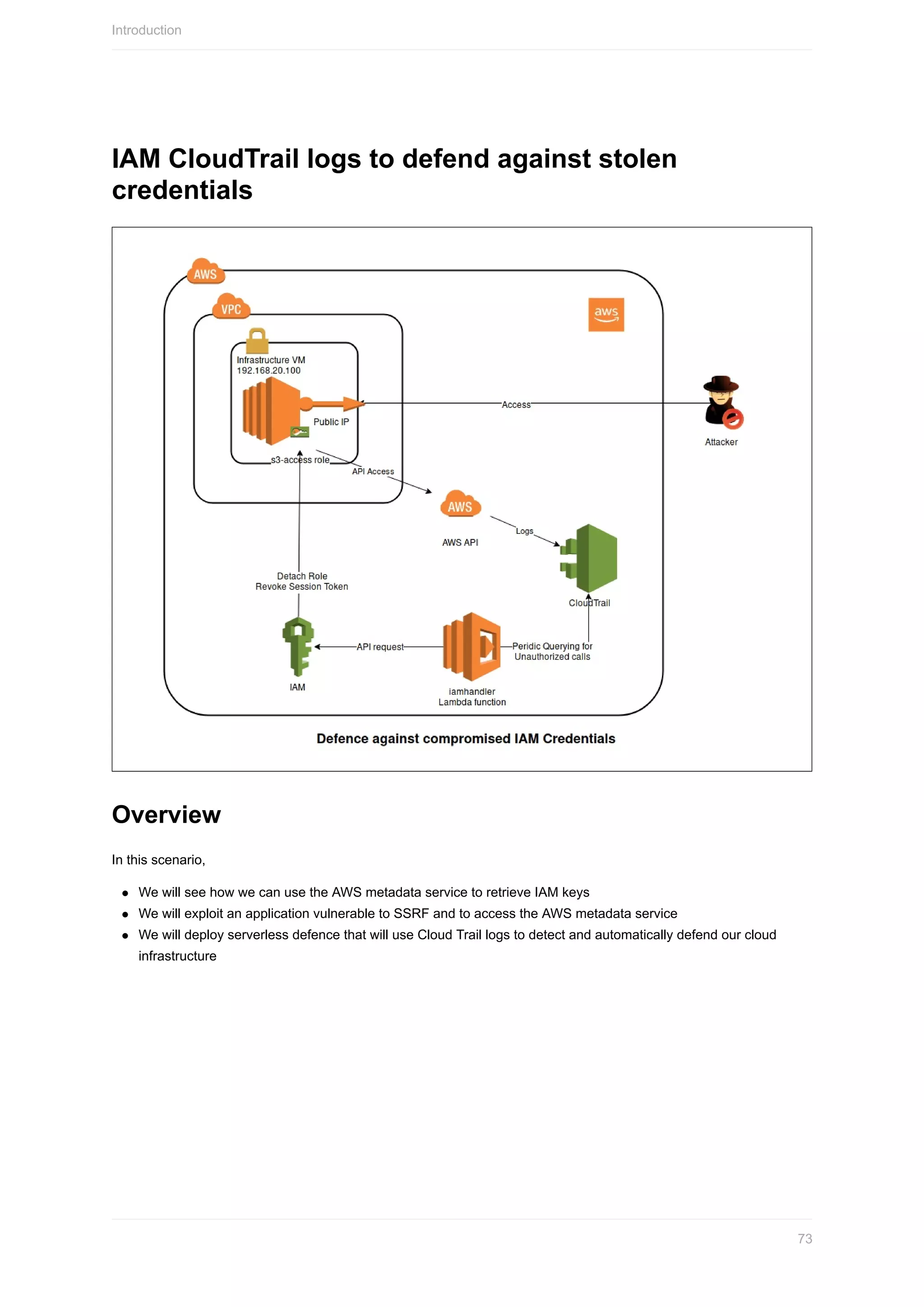 IAM	CloudTrail	logs	to	defend	against	stolen
credentials
Overview
In	this	scenario,
We	will	see	how	we	can	use	the	AWS	metadata	service	to	retrieve	IAM	keys
We	will	exploit	an	application	vulnerable	to	SSRF	and	to	access	the	AWS	metadata	service
We	will	deploy	serverless	defence	that	will	use	Cloud	Trail	logs	to	detect	and	automatically	defend	our	cloud
infrastructure
Introduction
73
 