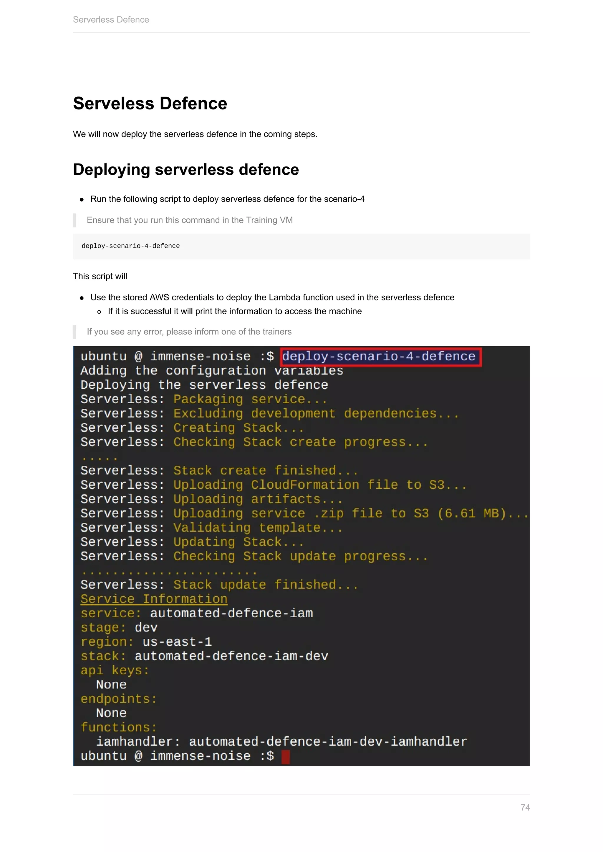 Serveless	Defence
We	will	now	deploy	the	serverless	defence	in	the	coming	steps.
Deploying	serverless	defence
Run	the	following	script	to	deploy	serverless	defence	for	the	scenario-4
Ensure	that	you	run	this	command	in	the	Training	VM
deploy-scenario-4-defence
This	script	will
Use	the	stored	AWS	credentials	to	deploy	the	Lambda	function	used	in	the	serverless	defence
If	it	is	successful	it	will	print	the	information	to	access	the	machine
If	you	see	any	error,	please	inform	one	of	the	trainers
Serverless	Defence
74
 