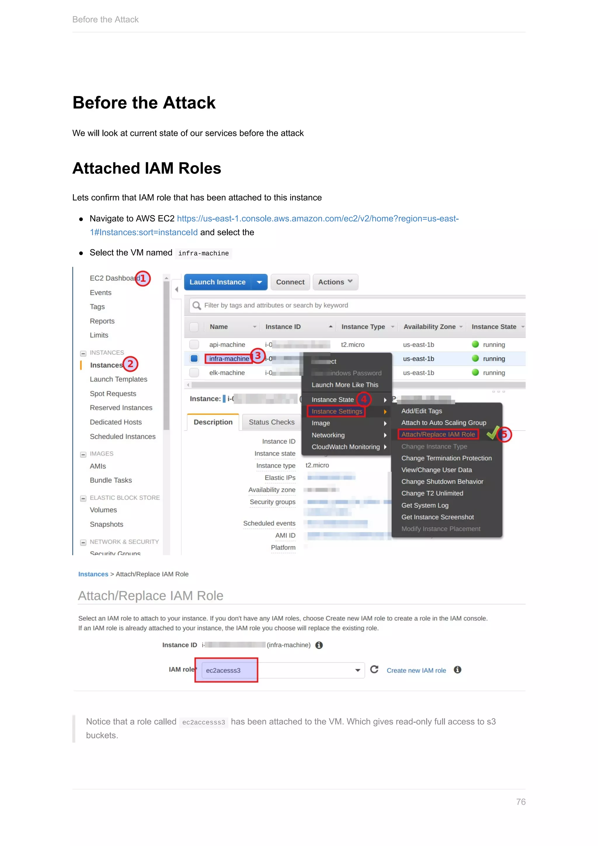 Before	the	Attack
We	will	look	at	current	state	of	our	services	before	the	attack
Attached	IAM	Roles
Lets	confirm	that	IAM	role	that	has	been	attached	to	this	instance
Navigate	to	AWS	EC2	https://us-east-1.console.aws.amazon.com/ec2/v2/home?region=us-east-
1#Instances:sort=instanceId	and	select	the
Select	the	VM	named		infra-machine	
Notice	that	a	role	called		ec2accesss3		has	been	attached	to	the	VM.	Which	gives	read-only	full	access	to	s3
buckets.
Before	the	Attack
76
 
