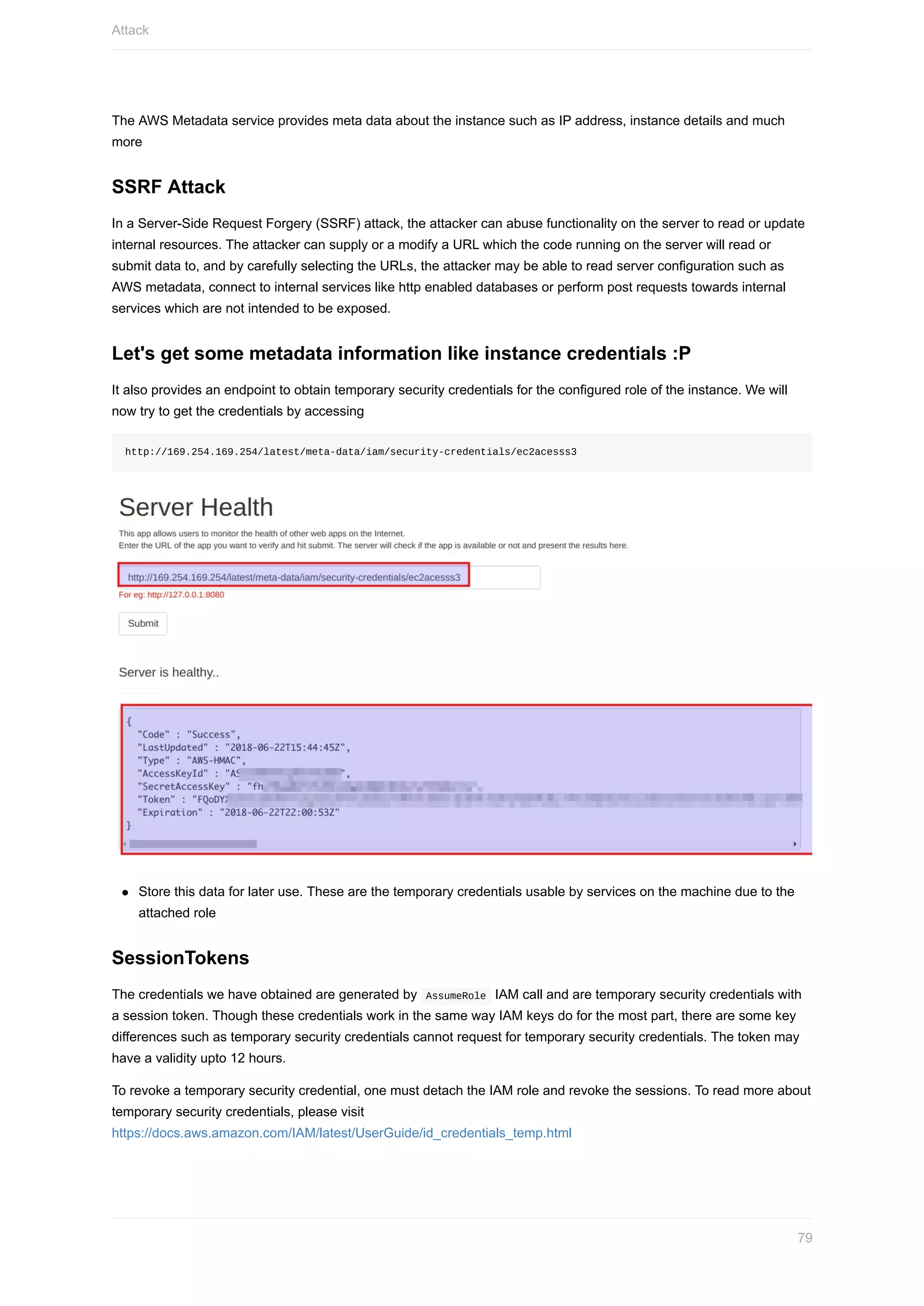 The	AWS	Metadata	service	provides	meta	data	about	the	instance	such	as	IP	address,	instance	details	and	much
more
SSRF	Attack
In	a	Server-Side	Request	Forgery	(SSRF)	attack,	the	attacker	can	abuse	functionality	on	the	server	to	read	or	update
internal	resources.	The	attacker	can	supply	or	a	modify	a	URL	which	the	code	running	on	the	server	will	read	or
submit	data	to,	and	by	carefully	selecting	the	URLs,	the	attacker	may	be	able	to	read	server	configuration	such	as
AWS	metadata,	connect	to	internal	services	like	http	enabled	databases	or	perform	post	requests	towards	internal
services	which	are	not	intended	to	be	exposed.
Let's	get	some	metadata	information	like	instance	credentials	:P
It	also	provides	an	endpoint	to	obtain	temporary	security	credentials	for	the	configured	role	of	the	instance.	We	will
now	try	to	get	the	credentials	by	accessing
http://169.254.169.254/latest/meta-data/iam/security-credentials/ec2acesss3
Store	this	data	for	later	use.	These	are	the	temporary	credentials	usable	by	services	on	the	machine	due	to	the
attached	role
SessionTokens
The	credentials	we	have	obtained	are	generated	by		AssumeRole		IAM	call	and	are	temporary	security	credentials	with
a	session	token.	Though	these	credentials	work	in	the	same	way	IAM	keys	do	for	the	most	part,	there	are	some	key
differences	such	as	temporary	security	credentials	cannot	request	for	temporary	security	credentials.	The	token	may
have	a	validity	upto	12	hours.
To	revoke	a	temporary	security	credential,	one	must	detach	the	IAM	role	and	revoke	the	sessions.	To	read	more	about
temporary	security	credentials,	please	visit
https://docs.aws.amazon.com/IAM/latest/UserGuide/id_credentials_temp.html
Attack
79
 