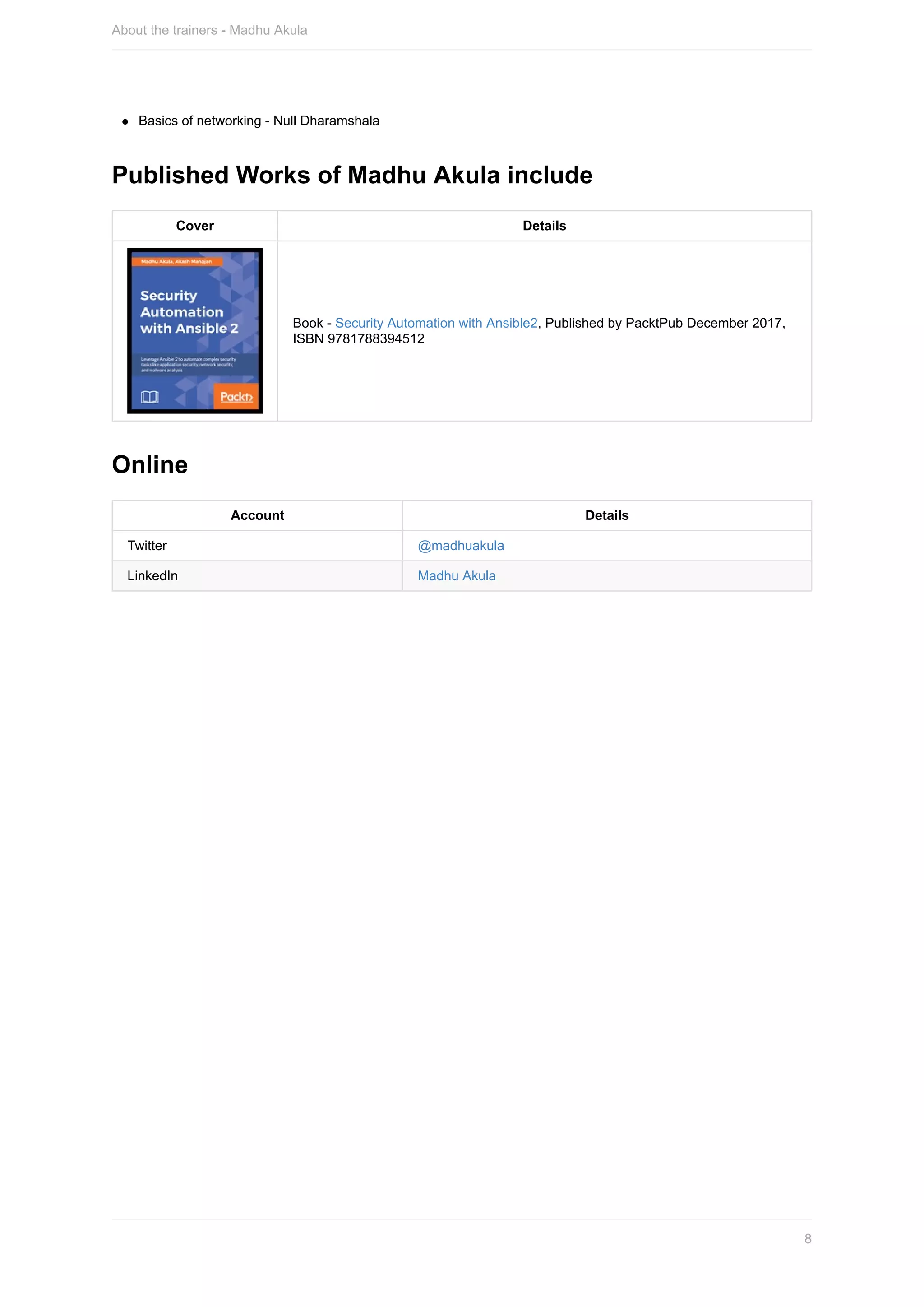 Basics	of	networking	-	Null	Dharamshala
Published	Works	of	Madhu	Akula	include
Cover Details
Book	-	Security	Automation	with	Ansible2,	Published	by	PacktPub	December	2017,
ISBN	9781788394512
Online
Account Details
Twitter @madhuakula
LinkedIn Madhu	Akula
About	the	trainers	-	Madhu	Akula
8
 