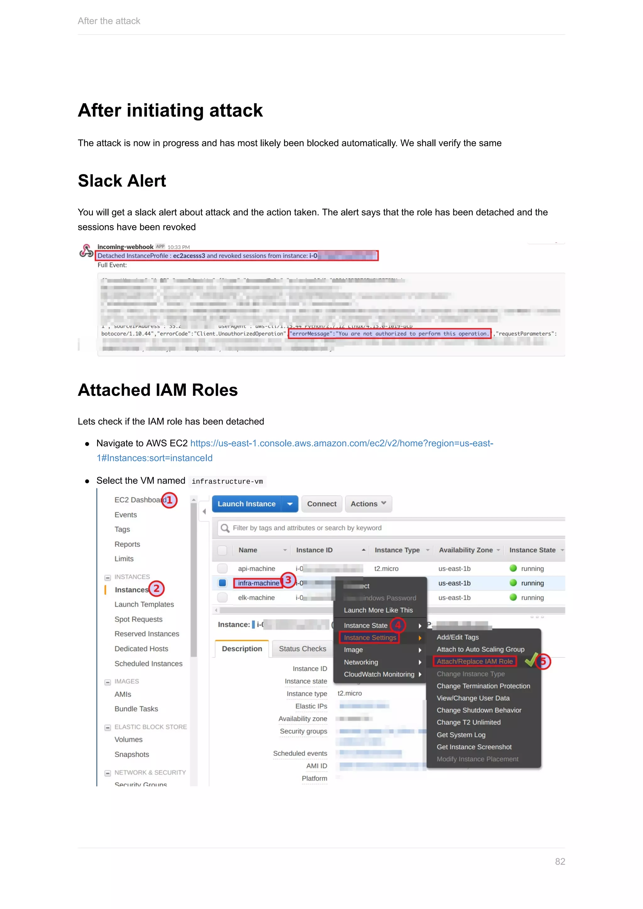 After	initiating	attack
The	attack	is	now	in	progress	and	has	most	likely	been	blocked	automatically.	We	shall	verify	the	same
Slack	Alert
You	will	get	a	slack	alert	about	attack	and	the	action	taken.	The	alert	says	that	the	role	has	been	detached	and	the
sessions	have	been	revoked
Attached	IAM	Roles
Lets	check	if	the	IAM	role	has	been	detached
Navigate	to	AWS	EC2	https://us-east-1.console.aws.amazon.com/ec2/v2/home?region=us-east-
1#Instances:sort=instanceId
Select	the	VM	named		infrastructure-vm	
After	the	attack
82
 