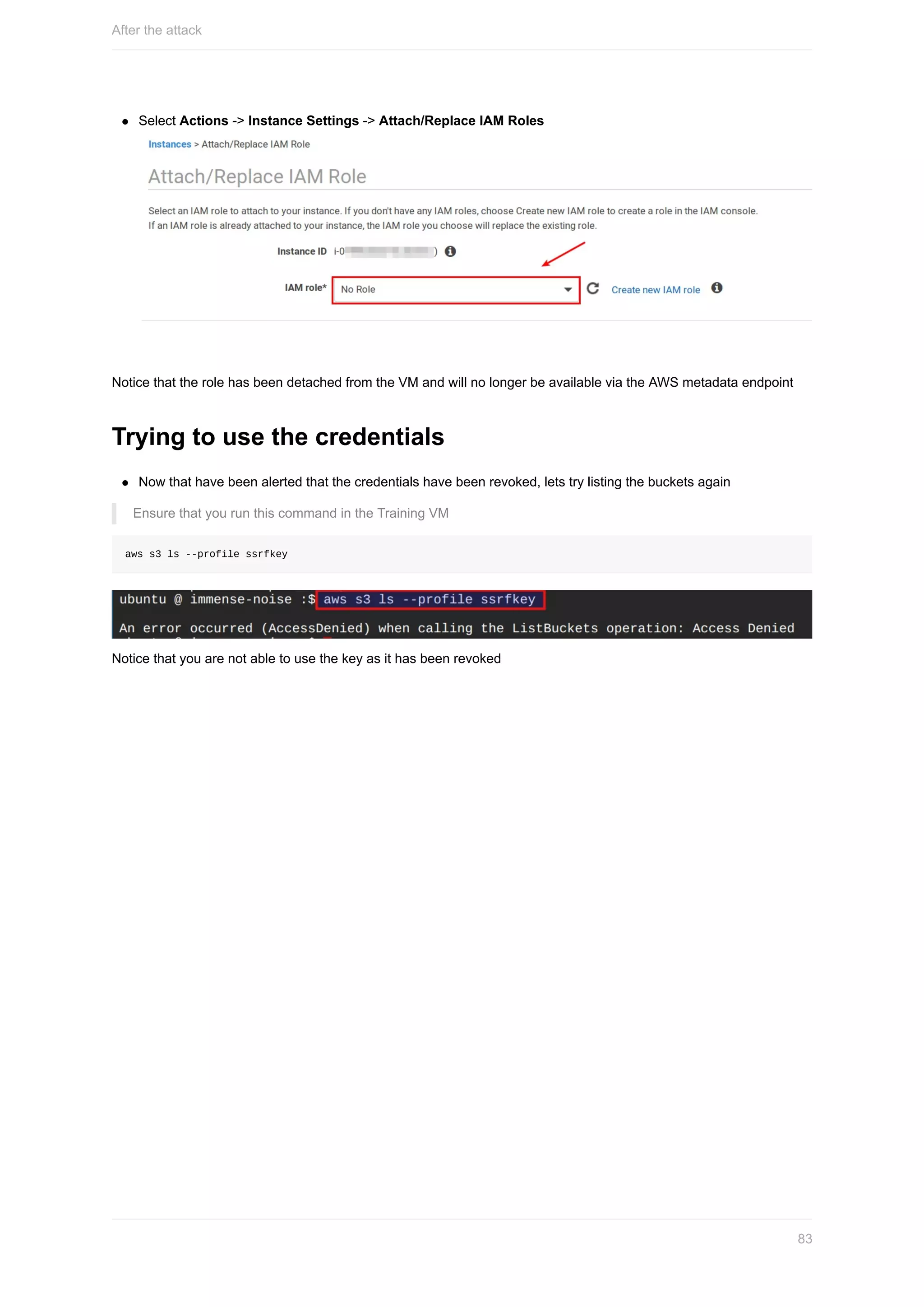 Select	Actions	->	Instance	Settings	->	Attach/Replace	IAM	Roles
Notice	that	the	role	has	been	detached	from	the	VM	and	will	no	longer	be	available	via	the	AWS	metadata	endpoint
Trying	to	use	the	credentials
Now	that	have	been	alerted	that	the	credentials	have	been	revoked,	lets	try	listing	the	buckets	again
Ensure	that	you	run	this	command	in	the	Training	VM
aws	s3	ls	--profile	ssrfkey
Notice	that	you	are	not	able	to	use	the	key	as	it	has	been	revoked
After	the	attack
83
 