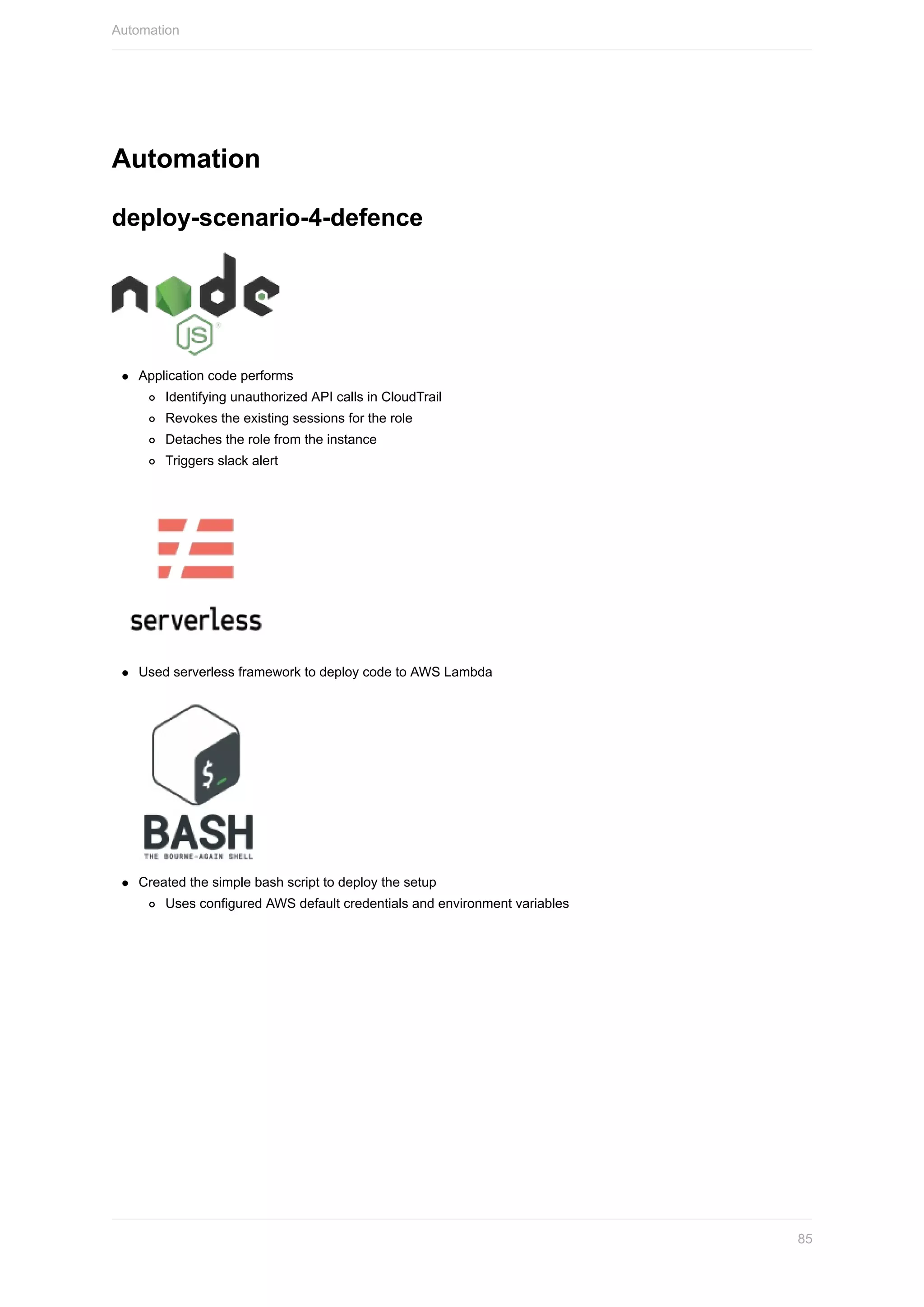 Automation
deploy-scenario-4-defence
Application	code	performs
Identifying	unauthorized	API	calls	in	CloudTrail
Revokes	the	existing	sessions	for	the	role
Detaches	the	role	from	the	instance
Triggers	slack	alert
Used	serverless	framework	to	deploy	code	to	AWS	Lambda
Created	the	simple	bash	script	to	deploy	the	setup
Uses	configured	AWS	default	credentials	and	environment	variables
Automation
85
 