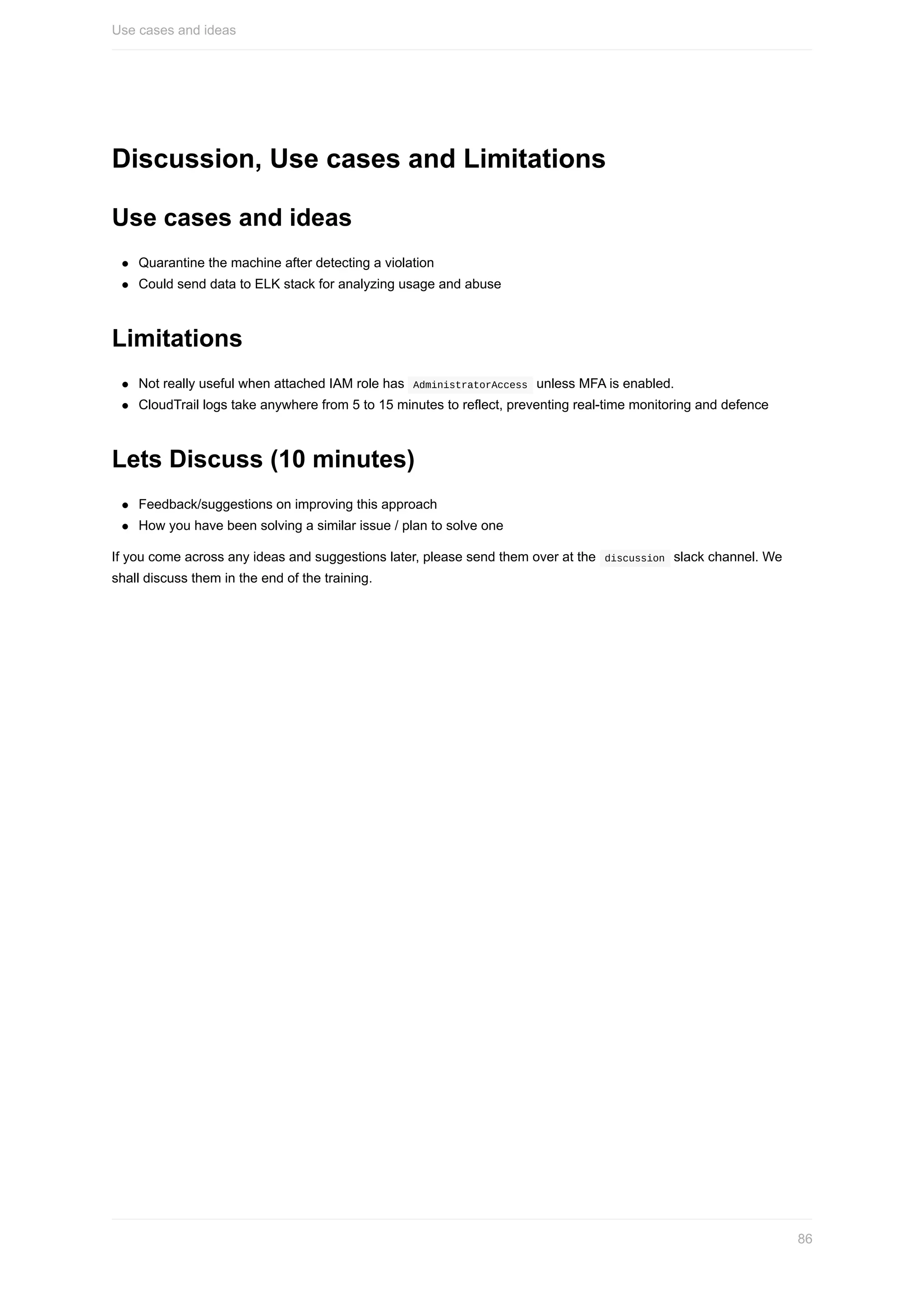 Discussion,	Use	cases	and	Limitations
Use	cases	and	ideas
Quarantine	the	machine	after	detecting	a	violation
Could	send	data	to	ELK	stack	for	analyzing	usage	and	abuse
Limitations
Not	really	useful	when	attached	IAM	role	has		AdministratorAccess		unless	MFA	is	enabled.
CloudTrail	logs	take	anywhere	from	5	to	15	minutes	to	reflect,	preventing	real-time	monitoring	and	defence
Lets	Discuss	(10	minutes)
Feedback/suggestions	on	improving	this	approach
How	you	have	been	solving	a	similar	issue	/	plan	to	solve	one
If	you	come	across	any	ideas	and	suggestions	later,	please	send	them	over	at	the		discussion		slack	channel.	We
shall	discuss	them	in	the	end	of	the	training.
Use	cases	and	ideas
86
 