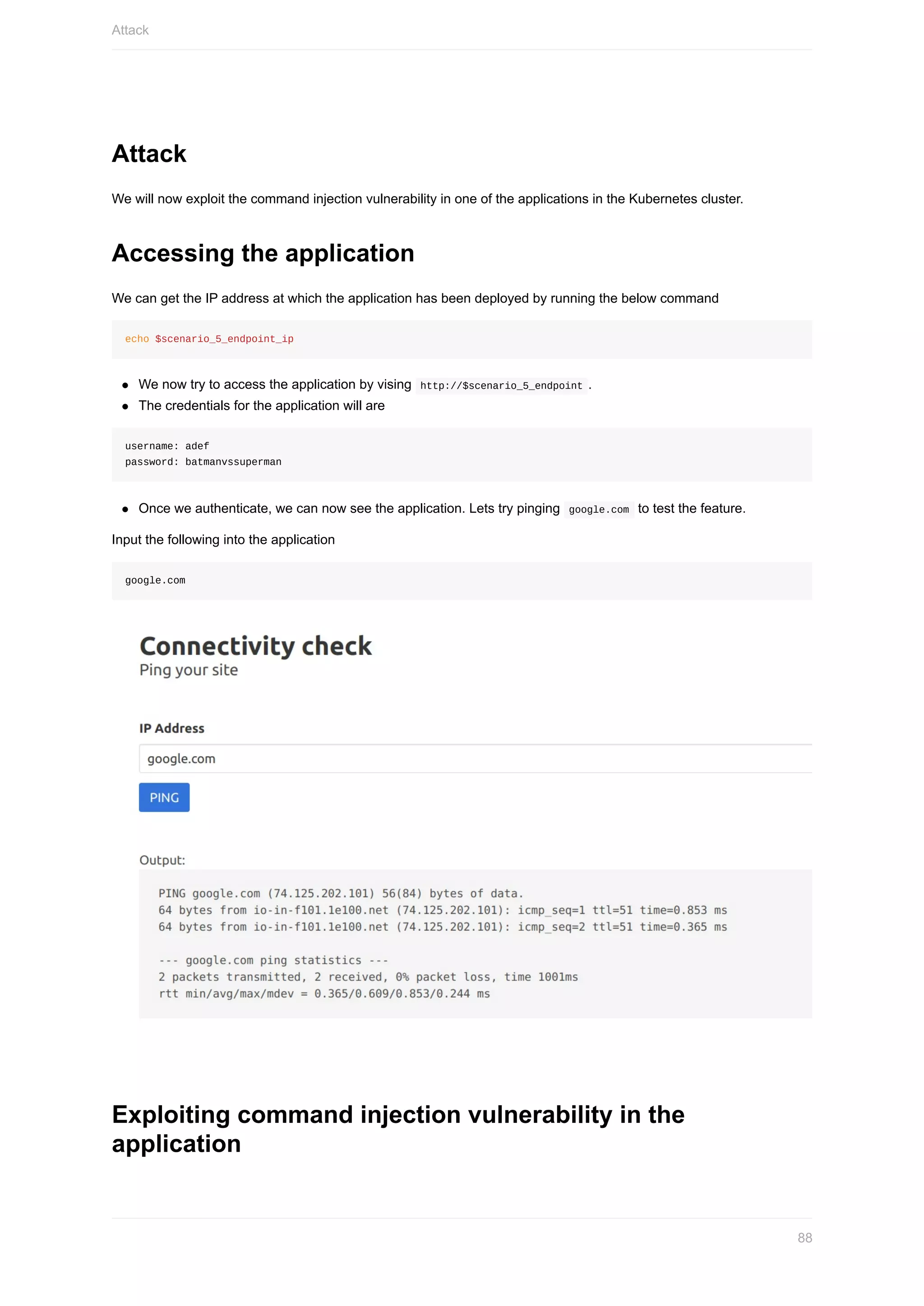 Attack
We	will	now	exploit	the	command	injection	vulnerability	in	one	of	the	applications	in	the	Kubernetes	cluster.
Accessing	the	application
We	can	get	the	IP	address	at	which	the	application	has	been	deployed	by	running	the	below	command
echo	$scenario_5_endpoint_ip
We	now	try	to	access	the	application	by	vising		http://$scenario_5_endpoint	.
The	credentials	for	the	application	will	are
username:	adef
password:	batmanvssuperman
Once	we	authenticate,	we	can	now	see	the	application.	Lets	try	pinging		google.com		to	test	the	feature.
Input	the	following	into	the	application
google.com
Exploiting	command	injection	vulnerability	in	the
application
Attack
88
 