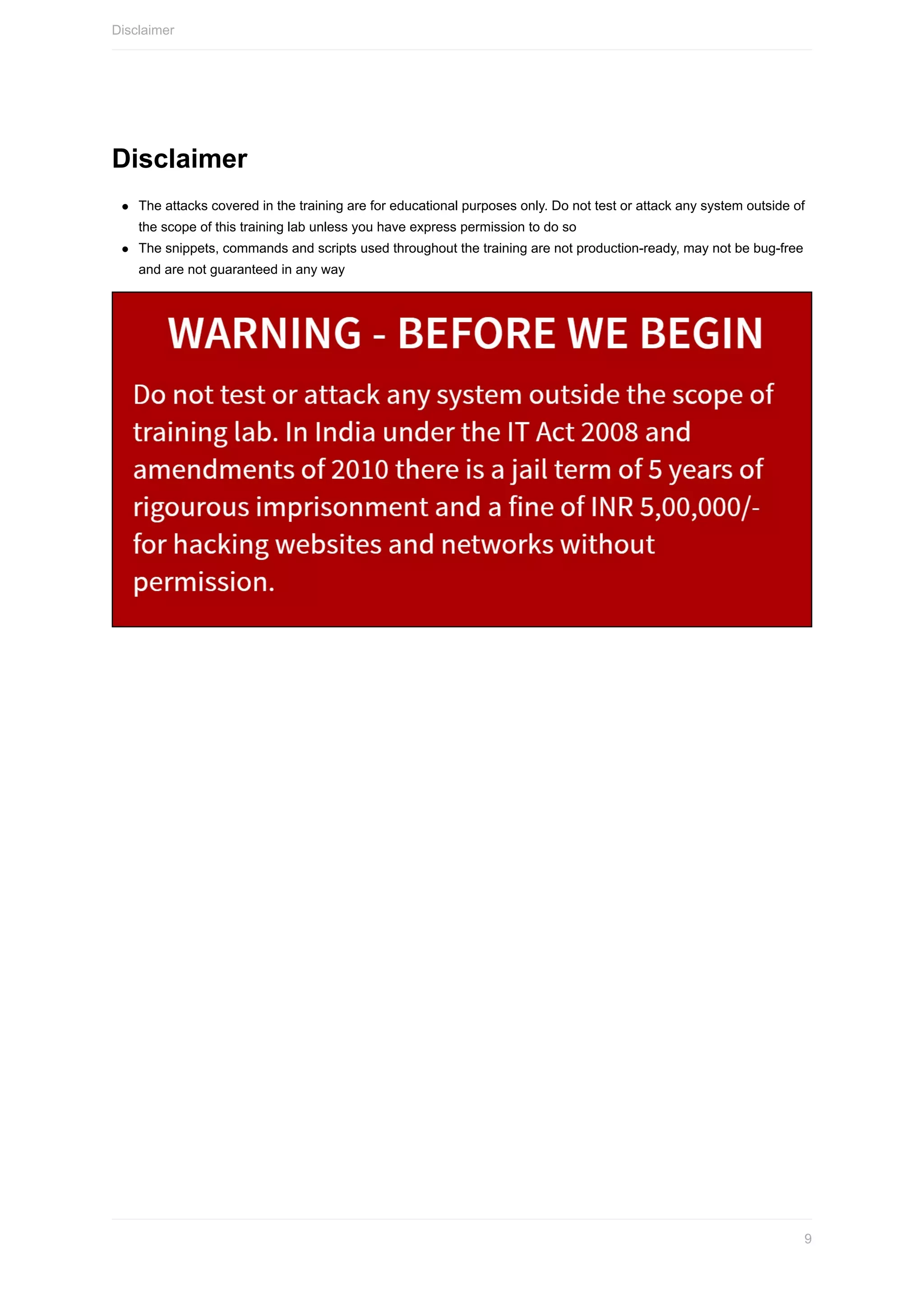 Disclaimer
The	attacks	covered	in	the	training	are	for	educational	purposes	only.	Do	not	test	or	attack	any	system	outside	of
the	scope	of	this	training	lab	unless	you	have	express	permission	to	do	so
The	snippets,	commands	and	scripts	used	throughout	the	training	are	not	production-ready,	may	not	be	bug-free
and	are	not	guaranteed	in	any	way
Disclaimer
9
 