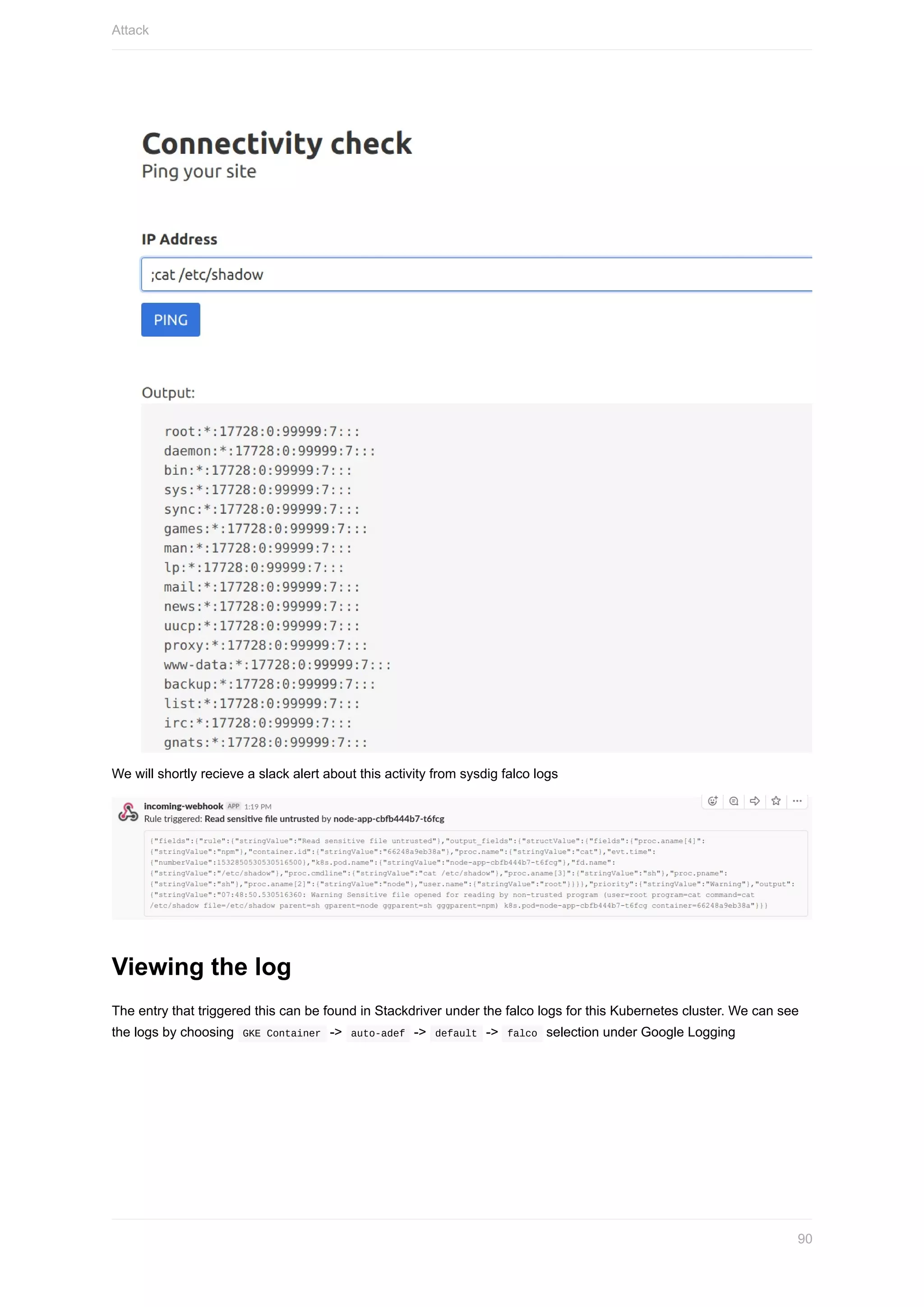 We	will	shortly	recieve	a	slack	alert	about	this	activity	from	sysdig	falco	logs
Viewing	the	log
The	entry	that	triggered	this	can	be	found	in	Stackdriver	under	the	falco	logs	for	this	Kubernetes	cluster.	We	can	see
the	logs	by	choosing		GKE	Container		->		auto-adef		->		default		->		falco		selection	under	Google	Logging
Attack
90
 