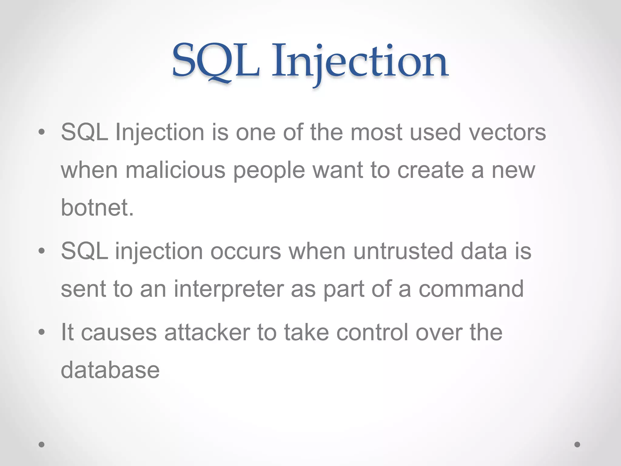 SQL Injection
• SQL Injection is one of the most used vectors
when malicious people want to create a new
botnet.
• SQL injection occurs when untrusted data is
sent to an interpreter as part of a command
• It causes attacker to take control over the
database
 