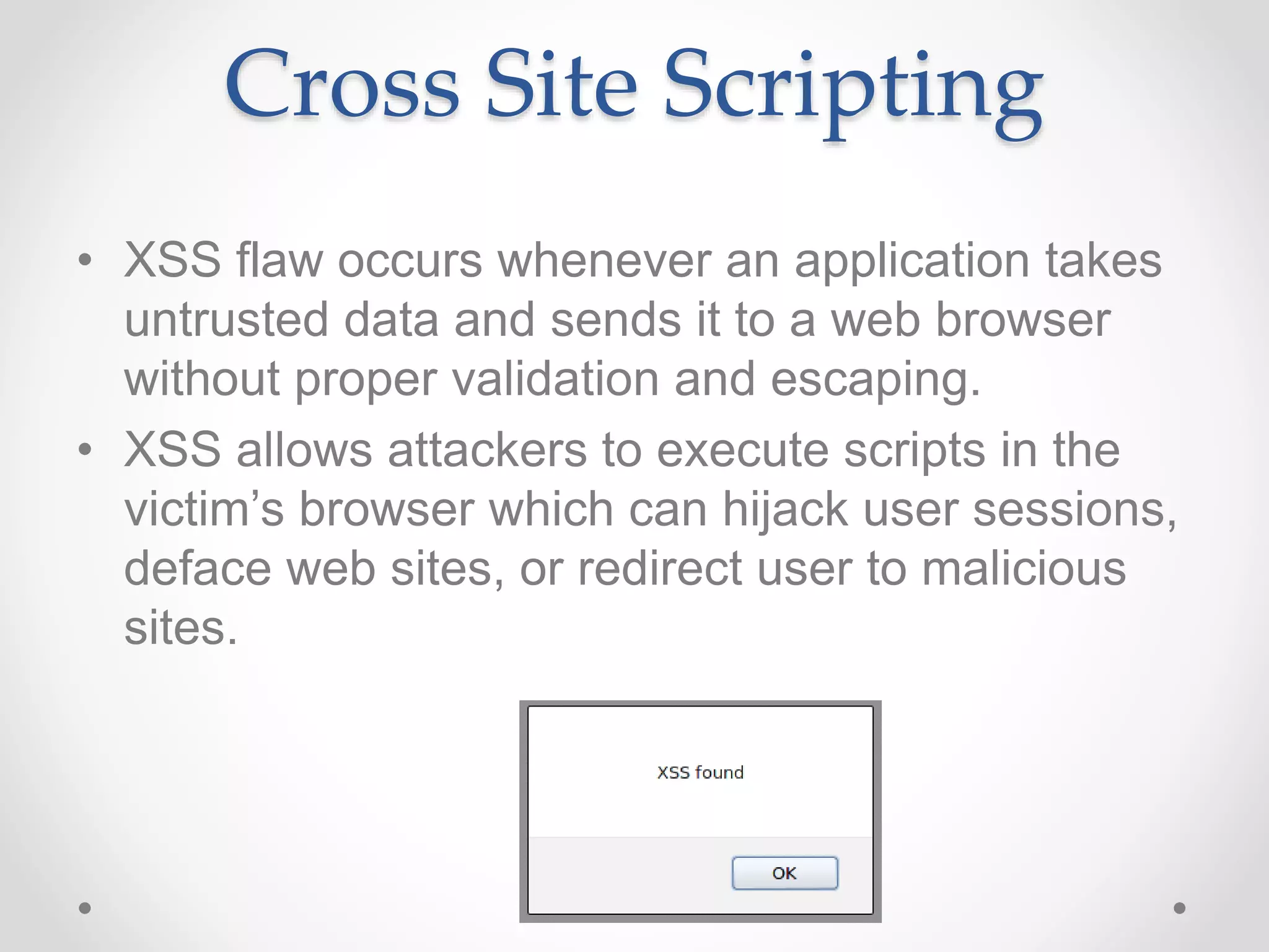 Cross Site Scripting
• XSS flaw occurs whenever an application takes
untrusted data and sends it to a web browser
without proper validation and escaping.
• XSS allows attackers to execute scripts in the
victim’s browser which can hijack user sessions,
deface web sites, or redirect user to malicious
sites.
 