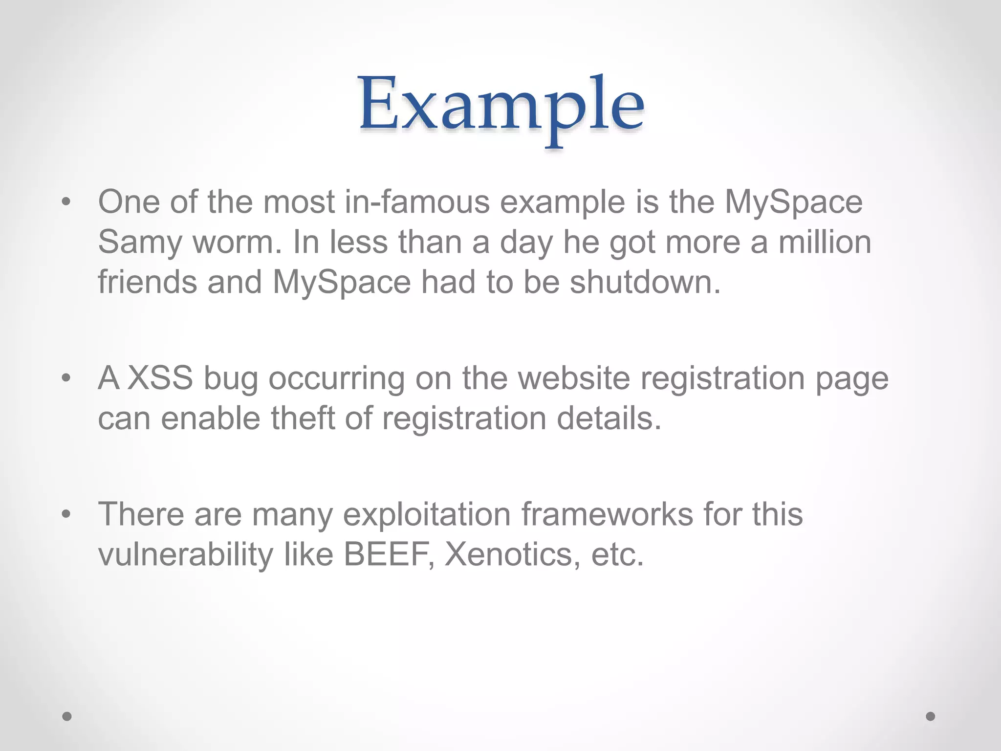 Example
• One of the most in-famous example is the MySpace
Samy worm. In less than a day he got more a million
friends and MySpace had to be shutdown.
• A XSS bug occurring on the website registration page
can enable theft of registration details.
• There are many exploitation frameworks for this
vulnerability like BEEF, Xenotics, etc.
 