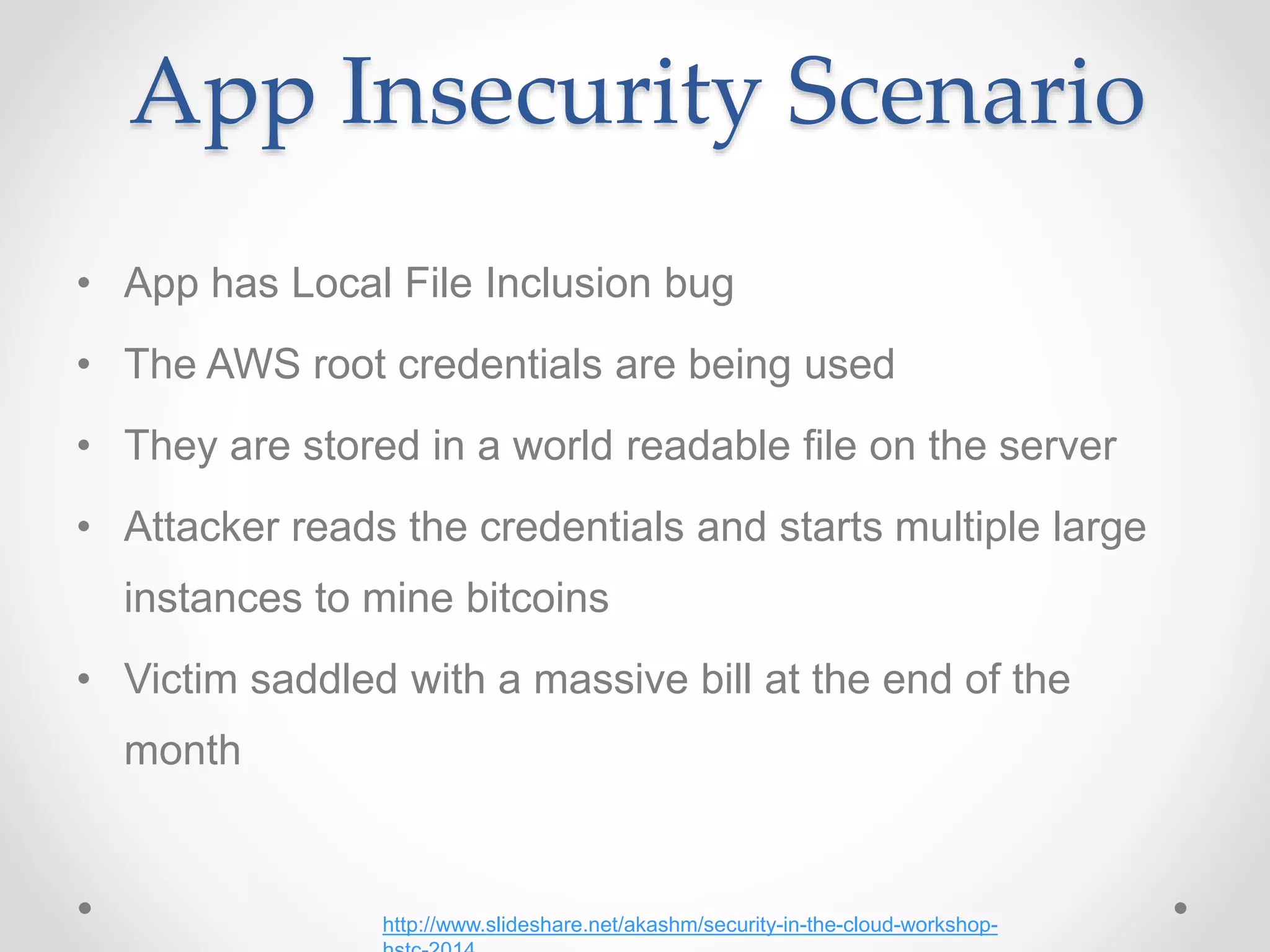 App Insecurity Scenario
• App has Local File Inclusion bug
• The AWS root credentials are being used
• They are stored in a world readable file on the server
• Attacker reads the credentials and starts multiple large
instances to mine bitcoins
• Victim saddled with a massive bill at the end of the
month
http://www.slideshare.net/akashm/security-in-the-cloud-workshop-
 