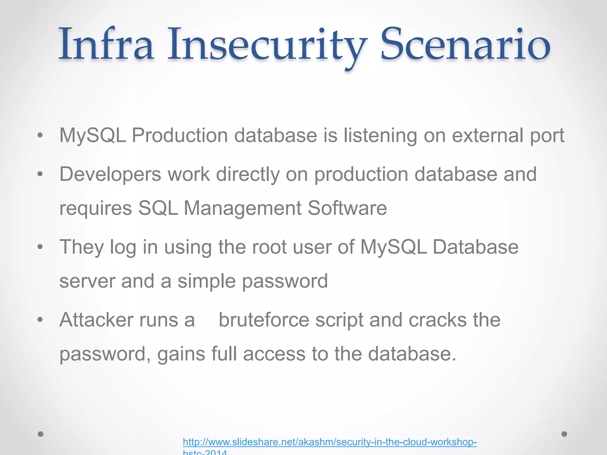 Infra Insecurity Scenario
• MySQL Production database is listening on external port
• Developers work directly on production database and
requires SQL Management Software
• They log in using the root user of MySQL Database
server and a simple password
• Attacker runs a bruteforce script and cracks the
password, gains full access to the database.
http://www.slideshare.net/akashm/security-in-the-cloud-workshop-
 