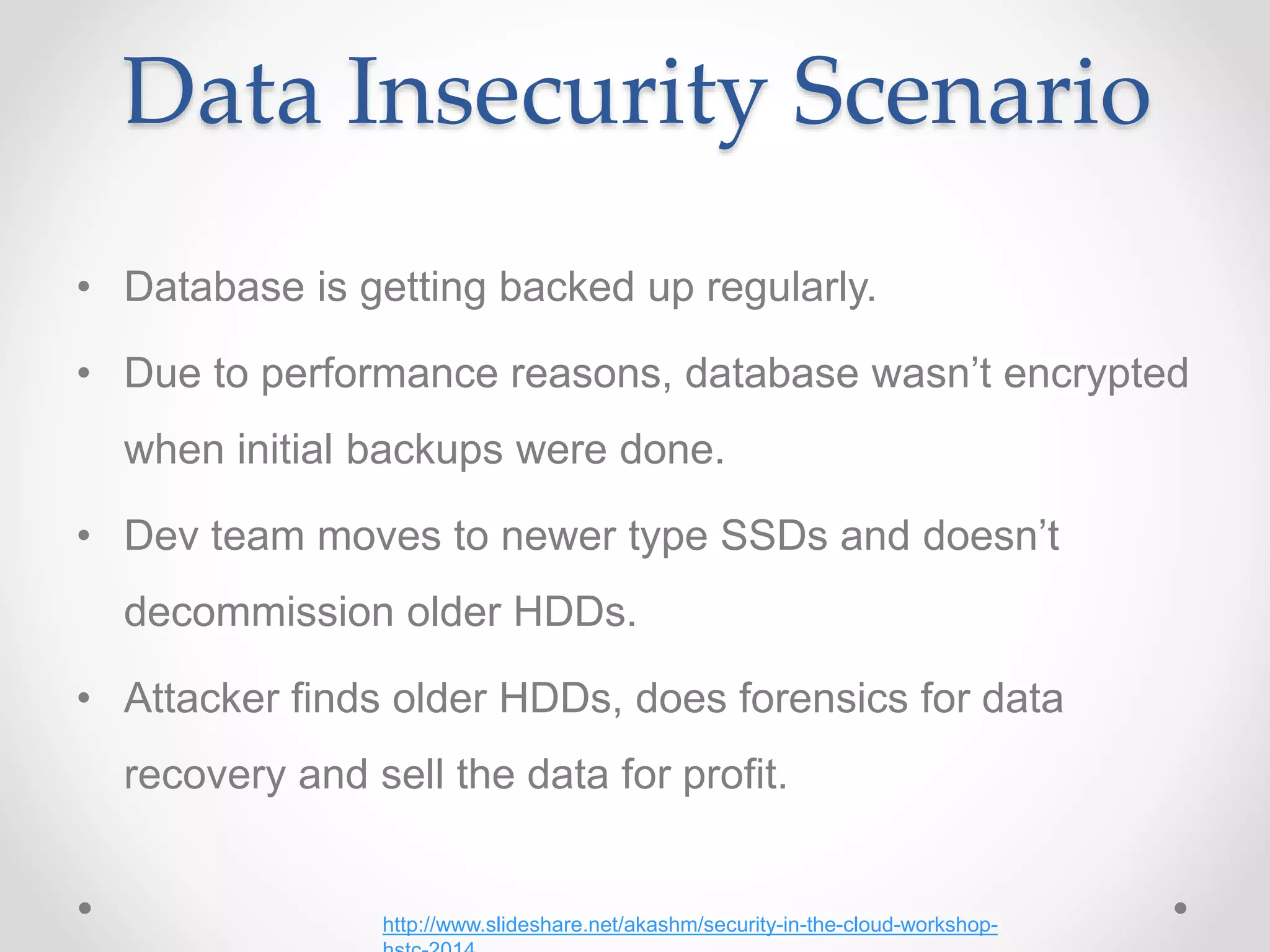 Data Insecurity Scenario
• Database is getting backed up regularly.
• Due to performance reasons, database wasn’t encrypted
when initial backups were done.
• Dev team moves to newer type SSDs and doesn’t
decommission older HDDs.
• Attacker finds older HDDs, does forensics for data
recovery and sell the data for profit.
http://www.slideshare.net/akashm/security-in-the-cloud-workshop-
 