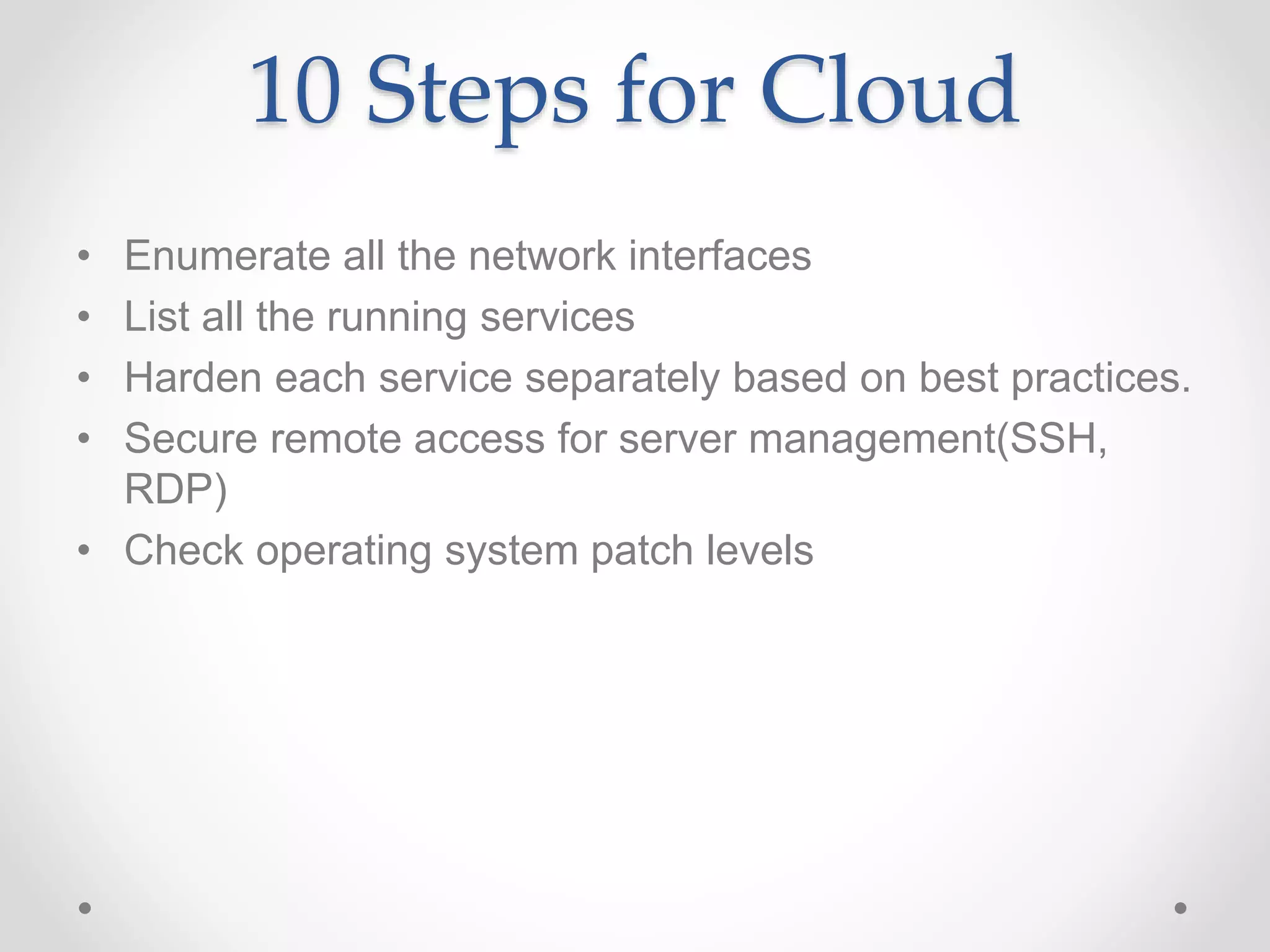 10 Steps for Cloud
• Enumerate all the network interfaces
• List all the running services
• Harden each service separately based on best practices.
• Secure remote access for server management(SSH,
RDP)
• Check operating system patch levels
 