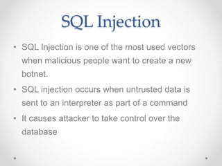 SQL Injection
• SQL Injection is one of the most used vectors
when malicious people want to create a new
botnet.
• SQL injection occurs when untrusted data is
sent to an interpreter as part of a command
• It causes attacker to take control over the
database
 