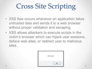 Cross Site Scripting
• XSS flaw occurs whenever an application takes
untrusted data and sends it to a web browser
without proper validation and escaping.
• XSS allows attackers to execute scripts in the
victim’s browser which can hijack user sessions,
deface web sites, or redirect user to malicious
sites.
 