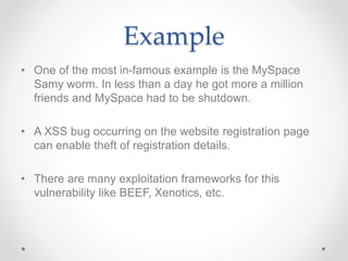 Example
• One of the most in-famous example is the MySpace
Samy worm. In less than a day he got more a million
friends and MySpace had to be shutdown.
• A XSS bug occurring on the website registration page
can enable theft of registration details.
• There are many exploitation frameworks for this
vulnerability like BEEF, Xenotics, etc.
 