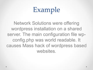 Example
Network Solutions were offering
wordpress installation on a shared
server. The main configuration file wp-
config.php was world readable. It
causes Mass hack of wordpress based
websites.
 