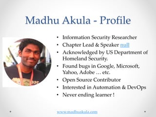 Madhu Akula - Profile
• Information Security Researcher
• Chapter Lead & Speaker null
• Acknowledged by US Department of
Homeland Security.
• Found bugs in Google, Microsoft,
Yahoo, Adobe … etc.
• Open Source Contributor
• Interested in Automation & DevOps
• Never ending learner !
www.madhuakula.com
 