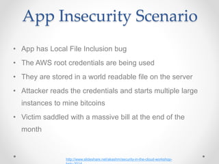 App Insecurity Scenario
• App has Local File Inclusion bug
• The AWS root credentials are being used
• They are stored in a world readable file on the server
• Attacker reads the credentials and starts multiple large
instances to mine bitcoins
• Victim saddled with a massive bill at the end of the
month
http://www.slideshare.net/akashm/security-in-the-cloud-workshop-
 