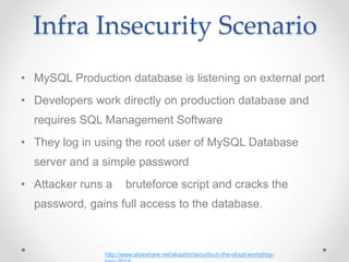 Infra Insecurity Scenario
• MySQL Production database is listening on external port
• Developers work directly on production database and
requires SQL Management Software
• They log in using the root user of MySQL Database
server and a simple password
• Attacker runs a bruteforce script and cracks the
password, gains full access to the database.
http://www.slideshare.net/akashm/security-in-the-cloud-workshop-
 