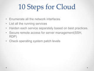 10 Steps for Cloud
• Enumerate all the network interfaces
• List all the running services
• Harden each service separately based on best practices.
• Secure remote access for server management(SSH,
RDP)
• Check operating system patch levels
 