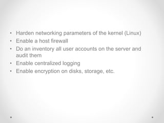 • Harden networking parameters of the kernel (Linux)
• Enable a host firewall
• Do an inventory all user accounts on the server and
audit them
• Enable centralized logging
• Enable encryption on disks, storage, etc.
 