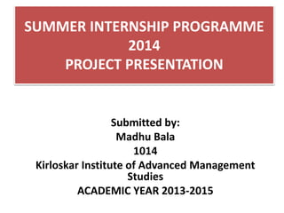 SUMMER INTERNSHIP PROGRAMME
2014
PROJECT PRESENTATION
Submitted by:
Madhu Bala
1014
Kirloskar Institute of Advanced Management
Studies
ACADEMIC YEAR 2013-2015
 