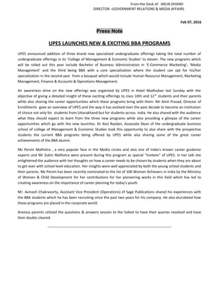 From the Desk of: ARUN DHAND
DIRECTOR –GOVERNMENT RELATIONS & MEDIA AFFAIRS
Feb 07, 2016
Press Note
UPES LAUNCHES NEW & EXCITING BBA PROGRAMS
UPES announced addition of three brand new specialized undergraduate offerings taking the total number of
undergraduate offerings in its ‘College of Management & Economic Studies’ to eleven. The new programs which
will be rolled out this year include Bachelor of Business Administration in ‘E-Commerce Marketing’; ‘Media
Management’ and the third being BBA with a core specialization where the student can opt for his/her
specialization in the second year from a bouquet which would include Human Resource Management, Marketing
Management, Finance & Accounts & Operations Management.
An awareness drive on the new offerings was organized by UPES in Hotel Madhuban last Sunday with the
objective of giving a detailed insight of these exciting offerings to class 10th and 12th
students and their parents
while also sharing the career opportunities which these programs bring with them. Mr Amit Prasad, Director of
Enrollments gave an overview of UPES and the way it has evolved over the past decade to become an institution
of choice not only for students from Uttarakhand but for students across India. He also shared with the audience
what they should expect to learn from the three new programs while also providing a glimpse of the career
opportunities which go with the new launches. Dr Atul Razdan, Associate Dean of the undergraduate business
school of college of Management & Economic Studies took this opportunity to also share with the prospective
students the current BBA programs being offered by UPES while also sharing some of the great career
achievements of the BBA alumni.
Ms Pervin Malhotra , a very popular face in the Media circles and also one of India’s known career guidance
experts and Mr Zubin Malhotra were present during this program as special “Invitees” of UPES. In her talk she
enlightened the audience with her thoughts on how a career needs to be chosen by students when they are about
to get over with school level education. Her insights were well appreciated by both the young school students and
their parents. Ms Pervin has been recently nominated to the list of 100 Women Achievers in India by the Ministry
of Women & Child Development for her contributions for her pioneering works in this field which has led to
creating awareness on the importance of career planning for today's youth.
Mr. Avinash Chakravorty, Assistant Vice President (Operations) of Sage Publications shared his experiences with
the BBA students which he has been recruiting since the past two years for his company. He also elucidated how
these programs are placed in the corporate world.
Anxious parents utilized the questions & answers session to the fullest to have their queries resolved and have
their doubts cleared.
-------------------------------------------------------------------------------------------------------
 