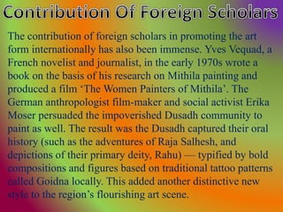 The contribution of foreign scholars in promoting the art
form internationally has also been immense. Yves Vequad, a
French novelist and journalist, in the early 1970s wrote a
book on the basis of his research on Mithila painting and
produced a film ‘The Women Painters of Mithila’. The
German anthropologist film-maker and social activist Erika
Moser persuaded the impoverished Dusadh community to
paint as well. The result was the Dusadh captured their oral
history (such as the adventures of Raja Salhesh, and
depictions of their primary deity, Rahu) — typified by bold
compositions and figures based on traditional tattoo patterns
called Goidna locally. This added another distinctive new
style to the region’s flourishing art scene.
 