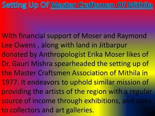With financial support of Moser and Raymond
Lee Owens , along with land in Jitbarpur
donated by Anthropologist Erika Moser likes of
Dr. Gauri Mishra spearheaded the setting up of
the Master Craftsmen Association of Mithila in
1977. It endeavors to uphold similar mission of
providing the artists of the region with a regular
source of income through exhibitions, and sales
to collectors and art galleries.
 
