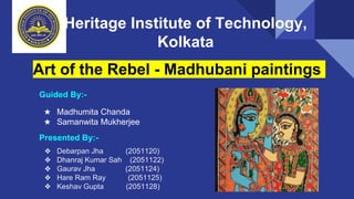 Heritage Institute of Technology,
Kolkata
Art of the Rebel - Madhubani paintings
❖ Debarpan Jha (2051120)
❖ Dhanraj Kumar Sah (2051122)
❖ Gaurav Jha (2051124)
❖ Hare Ram Ray (2051125)
❖ Keshav Gupta (2051128)
Presented By:-
Guided By:-
★ Madhumita Chanda
★ Samanwita Mukherjee
 