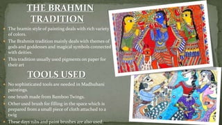  The bramin style of painting deals with rich variety
of colors.
 The Brahmin tradition mainly deals with themes of
gods and goddesses and magical symbols connected
with deities.
 This tradition usually used pigments on paper for
their art
 No sophisticated tools are needed in Madhubani
paintings.
 one brush made from Bamboo Twings.
 Other used brush for filling in the space which is
prepared from a small piece of cloth attached to a
twig
 These days nibs and paint brushes are also used.
 