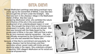 Though Madhubani paintings were being practiced many
years ago by the womenfolk of Mithila, it was Sita Devi
who brought this art form under the limelight. . Sita
Devi was born in the Jitwarpur village in the Madhubani
district of Bihar. Sita Devi was a
pioneering Madhubani artist, who exhibited the nature
and influence of the arts in the socio-political
development of an underdeveloped region in rural
India. She brought the bharni form out of homes and
showcased it in public, both in India and abroad. Sita
Devi was honored with the State Award by the
government of Bihar in the year 1969 and that is when
this art form received national recognition . Her work
was officially recognized by the Government of India in
1981 and she was awarded the Padma Shri.
because of Sita Devi’s commitment and popularity, her
village Jitwarpur had its first primary and then
secondary school, paved roads with bricks and got
electricity poles in the region. She undertook a project
of teaching 1000 villagers Madhubani art for social and
financial empowerment.
 