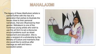 The legacy of these Madhubani artists is
carried further with the rise of a
generation that wishes to illustrate the
issues close to their personal
narratives, that are influenced by their
gender. Mahalaxmi is one of the
numerous young artists who wish to
use this art form to set a discourse
around problems such as street
harassment and education. She is
also a recipient of a scholarship by the
Ministry of Culture and maintains that
she would like to continue after
marriage as well and have a
successful career.
 