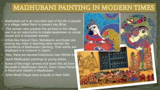  Madhubani art is an important part of the life of people
in a village called Ranti in present day Bihar.
 The women who practice this art form in the village
use it as an opportunity to create awareness on social
issues and to empower women.
 Artists like Karpuri Devi, Mahalaxmi and Dulari are
playing key roles in teaching other women the
importance of Madhubani painting. Their works are
displayed in a museum in Japan.
 Also, there are several institutions near Mithila that
teach Madhubani paintings to young artists.
 Some of the major centers that teach this art form are
Benipatti in Madhubani district, Gram Vikas Parishad
in Ranti and Vaidehi in Madhubani.
 Artist Bharti Dayal owns a studio in New Delhi.
 