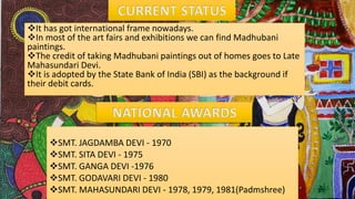 SMT. JAGDAMBA DEVI - 1970
SMT. SITA DEVI - 1975
SMT. GANGA DEVI -1976
SMT. GODAVARI DEVI - 1980
SMT. MAHASUNDARI DEVI - 1978, 1979, 1981(Padmshree)
It has got international frame nowadays.
In most of the art fairs and exhibitions we can find Madhubani
paintings.
The credit of taking Madhubani paintings out of homes goes to Late
Mahasundari Devi.
It is adopted by the State Bank of India (SBI) as the background if
their debit cards.
 