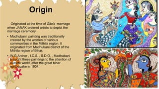 Origin
Originated at the time of Sita's marriage
when JANAK ordered artists to depict the
marriage ceremony
• Madhubani painting was traditionally
created by the women of various
communities in the Mithila region. It
originated from Madhubani district of the
Mithila region of Bihar.
• W.G.Archer , I.C.S. , S.D.O. , Madhubani
brought these paintings to the attention of
outside world, after the great bihar
earthquake in 1934.
 