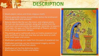 • Mostly depict nature and Hindu religious motifs
• Themes generally revolve around Hindu deities like krishnaram
shiva durga laxmi and saraswati.
• Natural objects like the sun, the moon, and religious plants
like tulsi are also widely painted, along with scenes from the
royal court and social events like weddings. Generally, no space is
left empty; the gaps are filled by paintings of flowers, animals,
birds, and even geometric designs.
• The painting were traditionally done on freshly plastered mud
walls and floors of huts, but now they are also done on cloth,
hand made paper and canvas.
• Madhubani paintings are made from the paste of powdered rice.
• Madhubani paintings use two dimensional imagery, and the
colours used are derived from plants.
• Madhubani art has five distinctive styles :
Bharni,Kachni,Tantric,Godna and Kohbar.
 