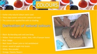 • Earlier only natural colours were used.
• These days poster and acrylic colours are used.
• The colours are applied flat with no shading.
• Black- By blending soot and cow dung.
• Yellow- From turmeric, pollen, lime, milk of banyan leaves
• Blue- Indigo
• Red- Kusam flower juice or red sandalwood
• Green- wood of apple tree leaves
• White- Rice powder
• Orange- Palasha flowers
 